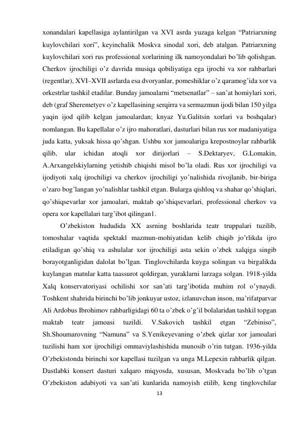 13 
 
xonandalari kapellasiga aylantirilgan va XVI asrda yuzaga kelgan “Patriarxning 
kuylovchilari xori”, keyinchalik Moskva sinodal xori, deb atalgan. Patriarxning 
kuylovchilari xori rus professional xorlarining ilk namoyondalari bo’lib qolishgan. 
Cherkov ijrochiligi o’z davrida musiqa qobiliyatiga ega ijrochi va xor rahbarlari 
(regentlar), XVI–XVII asrlarda esa dvoryanlar, pomeshiklar o’z qaramog’ida xor va 
orkestrlar tashkil etadilar. Bunday jamoalarni “metsenatlar” – san’at homiylari xori, 
deb (graf Sheremetyev o’z kapellasining serqirra va sermazmun ijodi bilan 150 yilga 
yaqin ijod qilib kelgan jamoalardan; knyaz Yu.Galitsin xorlari va boshqalar) 
nomlangan. Bu kapellalar o’z ijro mahoratlari, dasturlari bilan rus xor madaniyatiga 
juda katta, yuksak hissa qo’shgan. Ushbu xor jamoalariga krepostnoylar rahbarlik 
qilib, 
ular 
ichidan 
atoqli 
xor 
dirijorlari 
– 
S.Dektaryev, 
G.Lomakin, 
A.Arxangelskiylarning yetishib chiqishi misol bo’la oladi. Rus xor ijrochiligi va 
ijodiyoti xalq ijrochiligi va cherkov ijrochiligi yo’nalishida rivojlanib, bir-biriga 
o’zaro bog’langan yo’nalishlar tashkil etgan. Bularga qishloq va shahar qo’shiqlari, 
qo’shiqsevarlar xor jamoalari, maktab qo’shiqsevarlari, professional cherkov va 
opera xor kapellalari targ’ibot qilingan1.  
O’zbekiston hududida XX asrning boshlarida teatr truppalari tuzilib, 
tomoshalar vaqtida spektakl mazmun-mohiyatidan kelib chiqib jo’rlikda ijro 
etiladigan qo’shiq va ashulalar xor ijrochiligi asta sekin o’zbek xalqiga singib 
borayotganligidan dalolat bo’lgan. Tinglovchilarda kuyga solingan va birgalikda 
kuylangan matnlar katta taassurot qoldirgan, yuraklarni larzaga solgan. 1918-yilda 
Xalq konservatoriyasi ochilishi xor san’ati targ’ibotida muhim rol o’ynaydi. 
Toshkent shahrida birinchi bo’lib jonkuyar ustoz, izlanuvchan inson, ma’rifatparvar 
Ali Ardobus Ibrohimov rahbarligidagi 60 ta o’zbek o’g’il bolalaridan tashkil topgan 
maktab 
teatr 
jamoasi 
tuzildi. 
V.Sakovich 
tashkil 
etgan 
“Zebiniso”, 
Sh.Shoumarovning “Namuna” va S.Yenikeyevaning o’zbek qizlar xor jamoalari 
tuzilishi ham xor ijrochiligi ommaviylashishida munosib o’rin tutgan. 1936-yilda 
O’zbekistonda birinchi xor kapellasi tuzilgan va unga M.Lepexin rahbarlik qilgan. 
Dastlabki konsert dasturi xalqaro miqyosda, xususan, Moskvada bo’lib o’tgan 
O’zbekiston adabiyoti va san’ati kunlarida namoyish etilib, keng tinglovchilar 
