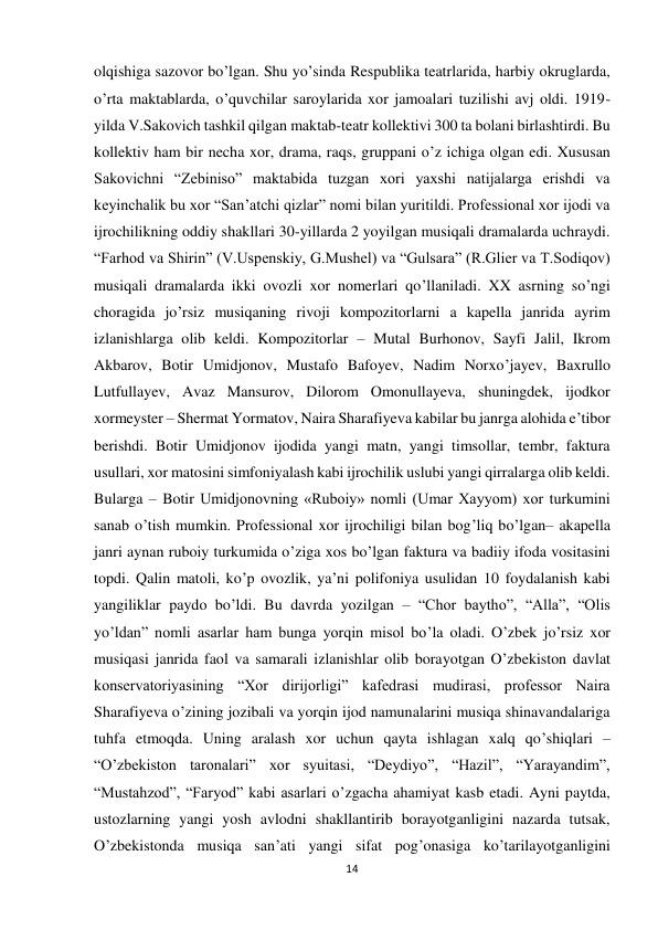 14 
 
olqishiga sazovor bo’lgan. Shu yo’sinda Respublika teatrlarida, harbiy okruglarda, 
o’rta maktablarda, o’quvchilar saroylarida xor jamoalari tuzilishi avj oldi. 1919-
yilda V.Sakovich tashkil qilgan maktab-teatr kollektivi 300 ta bolani birlashtirdi. Bu 
kollektiv ham bir necha xor, drama, raqs, gruppani o’z ichiga olgan edi. Xususan 
Sakovichni “Zebiniso” maktabida tuzgan xori yaxshi natijalarga erishdi va 
keyinchalik bu xor “San’atchi qizlar” nomi bilan yuritildi. Professional xor ijodi va 
ijrochilikning oddiy shakllari 30-yillarda 2 yoyilgan musiqali dramalarda uchraydi. 
“Farhod va Shirin” (V.Uspenskiy, G.Mushel) va “Gulsara” (R.Glier va T.Sodiqov) 
musiqali dramalarda ikki ovozli xor nomerlari qo’llaniladi. XX asrning so’ngi 
choragida jo’rsiz musiqaning rivoji kompozitorlarni a kapella janrida ayrim 
izlanishlarga olib keldi. Kompozitorlar – Mutal Burhonov, Sayfi Jalil, Ikrom 
Akbarov, Botir Umidjonov, Mustafo Bafoyev, Nadim Norxo’jayev, Baxrullo 
Lutfullayev, Avaz Mansurov, Dilorom Omonullayeva, shuningdek, ijodkor 
xormeyster – Shermat Yormatov, Naira Sharafiyeva kabilar bu janrga alohida e’tibor 
berishdi. Botir Umidjonov ijodida yangi matn, yangi timsollar, tembr, faktura 
usullari, xor matosini simfoniyalash kabi ijrochilik uslubi yangi qirralarga olib keldi. 
Bularga – Botir Umidjonovning «Ruboiy» nomli (Umar Xayyom) xor turkumini 
sanab o’tish mumkin. Professional xor ijrochiligi bilan bog’liq bo’lgan– akapella 
janri aynan ruboiy turkumida o’ziga xos bo’lgan faktura va badiiy ifoda vositasini 
topdi. Qalin matoli, ko’p ovozlik, ya’ni polifoniya usulidan 10 foydalanish kabi 
yangiliklar paydo bo’ldi. Bu davrda yozilgan – “Chor baytho”, “Alla”, “Olis 
yo’ldan” nomli asarlar ham bunga yorqin misol bo’la oladi. O’zbek jo’rsiz xor 
musiqasi janrida faol va samarali izlanishlar olib borayotgan O’zbekiston davlat 
konservatoriyasining “Xor dirijorligi” kafedrasi mudirasi, professor Naira 
Sharafiyeva o’zining jozibali va yorqin ijod namunalarini musiqa shinavandalariga 
tuhfa etmoqda. Uning aralash xor uchun qayta ishlagan xalq qo’shiqlari – 
“O’zbekiston taronalari” xor syuitasi, “Deydiyo”, “Hazil”, “Yarayandim”, 
“Mustahzod”, “Faryod” kabi asarlari o’zgacha ahamiyat kasb etadi. Ayni paytda, 
ustozlarning yangi yosh avlodni shakllantirib borayotganligini nazarda tutsak, 
O’zbekistonda musiqa san’ati yangi sifat pog’onasiga ko’tarilayotganligini 
