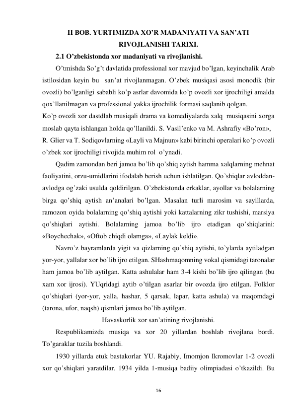 16 
 
II BOB. YURTIMIZDA XO’R MADANIYATI VA SAN’ATI 
RIVOJLANISHI TARIXI. 
2.1 O’zbekistonda xor madaniyati va rivojlanishi. 
O’tmishda So’g’t davlatida professional xor mavjud bo’lgan, keyinchalik Arab 
istilosidan keyin bu  san’at rivojlanmagan. O’zbek musiqasi asosi monodik (bir 
ovozli) bo’lganligi sababli ko’p asrlar davomida ko’p ovozli xor ijrochiligi amalda 
qox`llanilmagan va professional yakka ijrochilik formasi saqlanib qolgan. 
Ko’p ovozli xor dastdlab musiqali drama va komediyalarda xalq  musiqasini xorga 
moslab qayta ishlangan holda qo’llanildi. S. Vasil’enko va M. Ashrafiy «Bo’ron»,  
R. Glier va T. Sodiqovlarning «Layli va Majnun» kabi birinchi operalari ko’p ovozli 
o’zbek xor ijrochiligi rivojida muhim rol  o’ynadi. 
 
Qadim zamondan beri jamoa bo’lib qo’shiq aytish hamma xalqlarning mehnat 
faoliyatini, orzu-umidlarini ifodalab berish uchun ishlatilgan. Qo’shiqlar avloddan-
avlodga og’zaki usulda qoldirilgan. O’zbekistonda erkaklar, ayollar va bolalarning 
birga qo’shiq aytish an’analari bo’lgan. Masalan turli marosim va sayillarda, 
ramozon oyida bolalarning qo’shiq aytishi yoki kattalarning zikr tushishi, marsiya 
qo’shiqlari aytishi. Bolalarning jamoa bo’lib ijro etadigan qo’shiqlarini: 
«Boychechak», «Oftob chiqdi olamga», «Laylak keldi». 
 
Navro’z bayramlarda yigit va qizlarning qo’shiq aytishi, to’ylarda aytiladgan 
yor-yor, yallalar xor bo’lib ijro etilgan. SHashmaqomning vokal qismidagi taronalar 
ham jamoa bo’lib aytilgan. Katta ashulalar ham 3-4 kishi bo’lib ijro qilingan (bu 
xam xor ijrosi). YUqridagi aytib o’tilgan asarlar bir ovozda ijro etilgan. Folklor 
qo’shiqlari (yor-yor, yalla, hashar, 5 qarsak, lapar, katta ashula) va maqomdagi 
(tarona, ufor, naqsh) qismlari jamoa bo’lib aytilgan. 
Havaskorlik xor san’atining rivojlanishi. 
 
Respublikamizda musiqa va xor 20 yillardan boshlab rivojlana bordi. 
To’garaklar tuzila boshlandi.  
 
1930 yillarda etuk bastakorlar YU. Rajabiy, Imomjon Ikromovlar 1-2 ovozli 
xor qo’shiqlari yaratdilar. 1934 yilda 1-musiqa badiiy olimpiadasi o’tkazildi. Bu 
