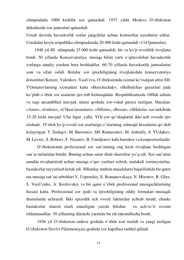17 
 
olimpiadada 1000 kishilik xor qatnashdi. 1937 yilda Moskva O’zbekiston 
dekadasida xor jamoalari qatnashdi.  
Urush davrida havaskorlik xorlar jangchilar uchun kontsertlar uyushtirar edilar. 
Urushdan keyin respublika olimpiadasida 20 000 kishi qatnashdi (1143jamoalar). 
 
1948 yil-III  olimpiada 25 000 kishi qatnashdi, bir va ko’p ovozlilik rivojlana 
bordi. 50 yillarda Konservatoriya, musiqa bilim yurti o’qituvchilari havaskorlik 
xorlarga amaliy yordam bera boshladilar. 60-70 yillarda havaskorlik jamoalarini 
soni va sifati oshdi. Bolalar xor ijrochiligining rivojlanishda konservatoriya 
dotsentlari Kenzer, Valenkov, Vasil’eva, O’zbekistonda xizmat ko’rsatgan artist SH. 
YOrmatovlarning xizmatlari katta «Boychechak», «Bulbulcha» guruxlari juda 
ko’plab o’zbek xor asalarini ijro etib kelmoqdalar. Respublikamizda 100lab ashula 
va raqs ansambllari mavjud, ularni qoshida xor-vokal guruxi tuzilgan. Masalan: 
«Anor», «Gulrux», «CHust taronalari», «SHirin», «Roxat», «SHalola» xor tarkibida 
15-20 kishi mavjud. Ular lapar, yalla. YOr-yor qo’shiqlarini ikki-uch ovozda ijro 
etishadi.  O’zbek ko’p ovozli xor asarlariga o’zlarining salmoqli hissalarini qo’shib 
kelayotgan: T. Sodiqov, M. Burxonov, SH. Ramazonov, M. Ashrafiy, S. YUdakov, 
M. Leviev, S. Boboev, F. Nazarov, B. Umidjonov kabi bastakor va kompozitorlardir.  
O’zbekistonda professional xor san’atining eng kech rivojlana boshlagan 
san’at turlaridan biridir. Buning uchun zarur shart-sharoitlar yo’q edi. Xor san’atini 
amalda rivojlantirish uchun musiqa o’quv yurtlari ochish, malakali xormeysterlar, 
bastakorlar tayyorlash kerak edi. SHunday muhim masalalarni bajarilishida bir qator 
rus musiqa san’ati arboblari V. Uspenskiy, E. Romanovskaya, N. Mironov, R. Glier, 
S. Vasil’enko, A. Kozlovskiy va bir qator o’zbek professional musiqachilarining 
hissasi katta. Professional xor ijodi va ijrochiligining oddiy formalari musiqali 
dramalarda uchraydi. Ikki epizodik uch ovozli fakturalar uchrab turadi, chunki 
bastakorlar sharoit etarli emasligini yaxshi bilishar  va uch-to’rt ovozni 
ishlatmasdilar. 30 yillarning ikkinchi yarmida bu ish takomillasha bordi. 
 
1936 yil O’zbekiston radiosi qoshida o’zbek xori tuzildi va yangi tuzilgan 
O’zbekiston Davlvt Filarmoniyasi qoshida xor kapellasi tashkil qilindi 
