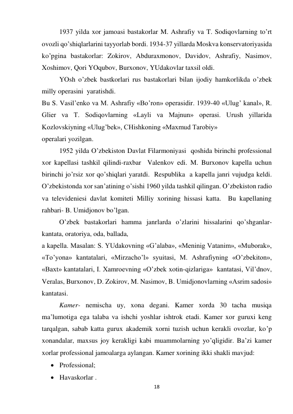 18 
 
 
1937 yilda xor jamoasi bastakorlar M. Ashrafiy va T. Sodiqovlarning to’rt 
ovozli qo’shiqlarlarini tayyorlab bordi. 1934-37 yillarda Moskva konservatoriyasida 
ko’pgina bastakorlar: Zokirov, Abduraxmonov, Davidov, Ashrafiy, Nasimov, 
Xoshimov, Qori YOqubov, Burxonov, YUdakovlar taxsil oldi. 
 
YOsh o’zbek bastkorlari rus bastakorlari bilan ijodiy hamkorlikda o’zbek 
milly operasini  yaratishdi.  
Bu S. Vasil’enko va M. Ashrafiy «Bo’ron» operasidir. 1939-40 «Ulug’ kanal», R. 
Glier va T. Sodiqovlarning «Layli va Majnun» operasi. Urush yillarida 
Kozlovskiyning «Ulug’bek», CHishkoning «Maxmud Tarobiy» 
operalari yozilgan.  
 
1952 yilda O’zbekiston Davlat Filarmoniyasi  qoshida birinchi professional 
xor kapellasi tashkil qilindi-raxbar  Valenkov edi. M. Burxonov kapella uchun 
birinchi jo’rsiz xor qo’shiqlari yaratdi.  Respublika  a kapella janri vujudga keldi. 
O’zbekistonda xor san’atining o’sishi 1960 yilda tashkil qilingan. O’zbekiston radio 
va televideniesi davlat komiteti Milliy xorining hissasi katta.  Bu kapellaning 
rahbari- B. Umidjonov bo’lgan. 
 
O’zbek bastakorlari hamma janrlarda o’zlarini hissalarini qo’shganlar- 
kantata, oratoriya, oda, ballada, 
a kapella. Masalan: S. YUdakovning «G’alaba», «Meninig Vatanim», «Muborak», 
«To’yona» kantatalari, «Mirzacho’l» syuitasi, M. Ashrafiyning «O’zbekiton», 
«Baxt» kantatalari, I. Xamroevning «O’zbek xotin-qizlariga»  kantatasi, Vil’dnov, 
Veralas, Burxonov, D. Zokirov, M. Nasimov, B. Umidjonovlarning «Asrim sadosi» 
kantatasi. 
 
Kamer- nemischa uy, xona degani. Kamer xorda 30 tacha musiqa 
ma’lumotiga ega talaba va ishchi yoshlar ishtrok etadi. Kamer xor guruxi keng 
tarqalgan, sabab katta gurux akademik xorni tuzish uchun kerakli ovozlar, ko’p 
xonandalar, maxsus joy kerakligi kabi muammolarning yo’qligidir. Ba’zi kamer 
xorlar professional jamoalarga aylangan. Kamer xorining ikki shakli mavjud: 
 Professional; 
 Havaskorlar . 
