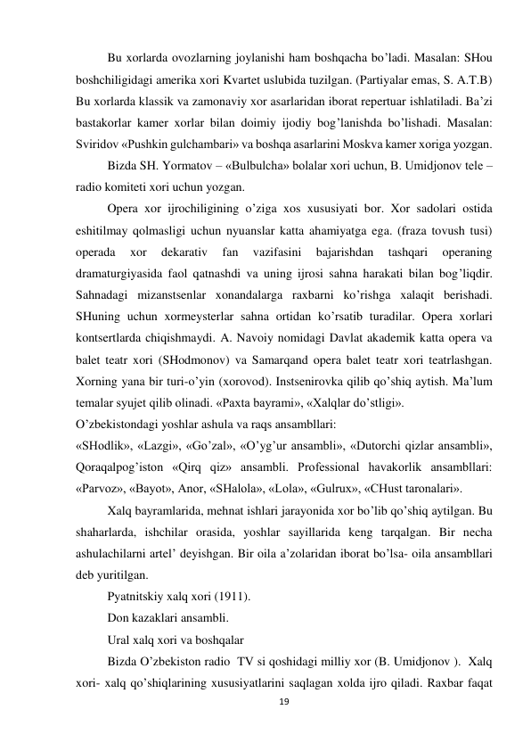 19 
 
 
Bu xorlarda ovozlarning joylanishi ham boshqacha bo’ladi. Masalan: SHou 
boshchiligidagi amerika xori Kvartet uslubida tuzilgan. (Partiyalar emas, S. A.T.B) 
Bu xorlarda klassik va zamonaviy xor asarlaridan iborat repertuar ishlatiladi. Ba’zi 
bastakorlar kamer xorlar bilan doimiy ijodiy bog’lanishda bo’lishadi. Masalan: 
Sviridov «Pushkin gulchambari» va boshqa asarlarini Moskva kamer xoriga yozgan. 
 
Bizda SH. Yormatov – «Bulbulcha» bolalar xori uchun, B. Umidjonov tele –
radio komiteti xori uchun yozgan. 
 
Opera xor ijrochiligining o’ziga xos xususiyati bor. Xor sadolari ostida 
eshitilmay qolmasligi uchun nyuanslar katta ahamiyatga ega. (fraza tovush tusi) 
operada 
xor 
dekarativ 
fan 
vazifasini 
bajarishdan 
tashqari 
operaning 
dramaturgiyasida faol qatnashdi va uning ijrosi sahna harakati bilan bog’liqdir. 
Sahnadagi mizanstsenlar xonandalarga raxbarni ko’rishga xalaqit berishadi. 
SHuning uchun xormeysterlar sahna ortidan ko’rsatib turadilar. Opera xorlari 
kontsertlarda chiqishmaydi. A. Navoiy nomidagi Davlat akademik katta opera va 
balet teatr xori (SHodmonov) va Samarqand opera balet teatr xori teatrlashgan. 
Xorning yana bir turi-o’yin (xorovod). Instsenirovka qilib qo’shiq aytish. Ma’lum 
temalar syujet qilib olinadi. «Paxta bayrami», «Xalqlar do’stligi». 
O’zbekistondagi yoshlar ashula va raqs ansambllari: 
«SHodlik», «Lazgi», «Go’zal», «O’yg’ur ansambli», «Dutorchi qizlar ansambli», 
Qoraqalpog’iston «Qirq qiz» ansambli. Professional havakorlik ansambllari: 
«Parvoz», «Bayot», Anor, «SHalola», «Lola», «Gulrux», «CHust taronalari». 
 
Xalq bayramlarida, mehnat ishlari jarayonida xor bo’lib qo’shiq aytilgan. Bu 
shaharlarda, ishchilar orasida, yoshlar sayillarida keng tarqalgan. Bir necha 
ashulachilarni artel’ deyishgan. Bir oila a’zolaridan iborat bo’lsa- oila ansambllari 
deb yuritilgan. 
 
Pyatnitskiy xalq xori (1911). 
 
Don kazaklari ansambli. 
 
Ural xalq xori va boshqalar 
 
Bizda O’zbekiston radio  TV si qoshidagi milliy xor (B. Umidjonov ).  Xalq 
xori- xalq qo’shiqlarining xususiyatlarini saqlagan xolda ijro qiladi. Raxbar faqat 
