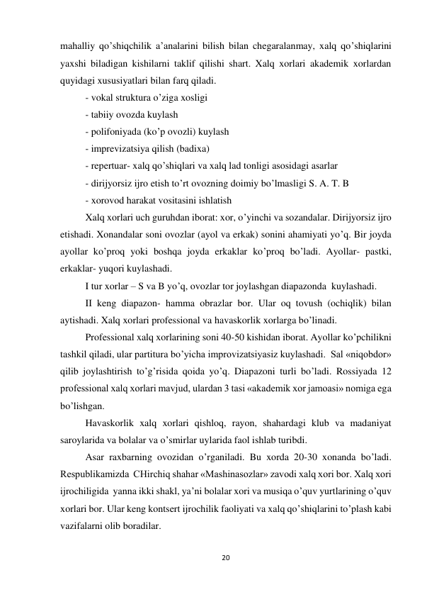 20 
 
mahalliy qo’shiqchilik a’analarini bilish bilan chegaralanmay, xalq qo’shiqlarini 
yaxshi biladigan kishilarni taklif qilishi shart. Xalq xorlari akademik xorlardan 
quyidagi xususiyatlari bilan farq qiladi. 
 
- vokal struktura o’ziga xosligi 
 
- tabiiy ovozda kuylash 
 
- polifoniyada (ko’p ovozli) kuylash 
 
- imprevizatsiya qilish (badixa) 
- repertuar- xalq qo’shiqlari va xalq lad tonligi asosidagi asarlar 
- dirijyorsiz ijro etish to’rt ovozning doimiy bo’lmasligi S. A. T. B 
- xorovod harakat vositasini ishlatish 
 
Xalq xorlari uch guruhdan iborat: xor, o’yinchi va sozandalar. Dirijyorsiz ijro 
etishadi. Xonandalar soni ovozlar (ayol va erkak) sonini ahamiyati yo’q. Bir joyda 
ayollar ko’proq yoki boshqa joyda erkaklar ko’proq bo’ladi. Ayollar- pastki, 
erkaklar- yuqori kuylashadi. 
 
I tur xorlar – S va B yo’q, ovozlar tor joylashgan diapazonda  kuylashadi. 
 
II keng diapazon- hamma obrazlar bor. Ular oq tovush (ochiqlik) bilan 
aytishadi. Xalq xorlari professional va havaskorlik xorlarga bo’linadi. 
 
Professional xalq xorlarining soni 40-50 kishidan iborat. Ayollar ko’pchilikni 
tashkil qiladi, ular partitura bo’yicha improvizatsiyasiz kuylashadi.  Sal «niqobdor» 
qilib joylashtirish to’g’risida qoida yo’q. Diapazoni turli bo’ladi. Rossiyada 12 
professional xalq xorlari mavjud, ulardan 3 tasi «akademik xor jamoasi» nomiga ega 
bo’lishgan. 
 
Havaskorlik xalq xorlari qishloq, rayon, shahardagi klub va madaniyat 
saroylarida va bolalar va o’smirlar uylarida faol ishlab turibdi. 
 
Asar raxbarning ovozidan o’rganiladi. Bu xorda 20-30 xonanda bo’ladi. 
Respublikamizda  CHirchiq shahar «Mashinasozlar» zavodi xalq xori bor. Xalq xori 
ijrochiligida  yanna ikki shakl, ya’ni bolalar xori va musiqa o’quv yurtlarining o’quv 
xorlari bor. Ular keng kontsert ijrochilik faoliyati va xalq qo’shiqlarini to’plash kabi 
vazifalarni olib boradilar. 
