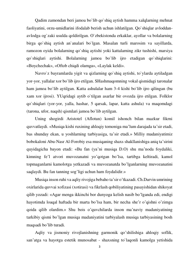 3 
 
Qadim zamondan beri jamoa bo`lib qo`shiq aytish hamma xalqlarning mehnat 
faoliyatini, orzu-umidlarini ifodalab berish uchun ishlatilgan. Qo`shiqlar avloddan-
avlodga og`zaki usulda qoldirilgan. O`zbekistonda erkaklar, ayollar va bolalarning 
birga qo`shiq aytish an`analari bo`lgan. Masalan turli marosim va sayillarda, 
ramozon oyida bolalarning qo`shiq aytishi yoki kattalarning zikr tushishi, marsiya 
qo`shiqlari aytishi. Bolalarning jamoa bo`lib ijro etadigan qo`shiqlarini: 
«Boychechak», «Oftob chiqdi olamga», «Laylak keldi».  
Navro`z bayramlarda yigit va qizlarning qo`shiq aytishi, to`ylarda aytiladgan 
yor-yor, yallalar xor bo`lib ijro etilgan. SHashmaqomning vokal qismidagi taronalar 
ham jamoa bo`lib aytilgan. Katta ashulalar ham 3-4 kishi bo`lib ijro qilingan (bu 
xam xor ijrosi). YUqridagi aytib o`tilgan asarlar bir ovozda ijro etilgan. Folklor 
qo`shiqlari (yor-yor, yalla, hashar, 5 qarsak, lapar, katta ashula) va maqomdagi 
(tarona, ufor, naqsh) qismlari jamoa bo`lib aytilgan.  
Uning shogirdi Aristotel (Aflotun) komil ishonch bilan mazkur fikrni 
quvvatlaydi. «Musiqa kishi ruxining ahloqiy tomoniga ma’lum darajada ta’sir etadi, 
bas shunday ekan, u yoshlarning tarbiyasiga, ta’sir etadi.» Milliy madaniyatimiz 
bobokaloni Abu-Nasr Al-Forobiy esa musiqaning shaxs shakllanishiga aniq ta’sirini 
quyidagicha bayon etadi: «Bu fan (ya’ni musiqa D.O) shu ma’noda foydaliki, 
kimning fe’l atvori muvozanatni yo’qotgan bo’lsa, tartibga keltiradi, kamol 
topmaganlarni kamolotga yetkazadi va muvozanatda bo’lganlarning muvozanatini 
saqlaydi. Bu fan tanning sog’ligi uchun ham foydalidir.»  
Musiqa inson ruhi va aqliy rivojiga bebaho ta’sir o’tkazadi. Ch.Darvin umrining 
oxirlarida quvvai xofizasi (xotirasi) va fikrlash qobiliyatining pasayishidan shikoyat 
qilib yozadi: «Agar menga ikkinchi bor dunyoga kelish nasib bo’lganda edi, endigi 
hayotimda loaqal haftada bir marta bo’lsa ham, bir necha she’r o’qishni o’zimga 
qoida qilib olardim.» Shu bois o’quvchilarda inson ma’naviy madaniyatining 
tarkibiy qismi bo’lgan musiqa madaniyatini tarbiyalash musiqa tarbiyasining bosh 
maqsadi bo’lib turadi.  
Aqliy va jismoniy rivojlanishning garmonik qo’shilishiga ahloqiy soflik, 
san’atga va hayotga estetik munosabat - shaxsning to`laqonli kamolga yetishida 
