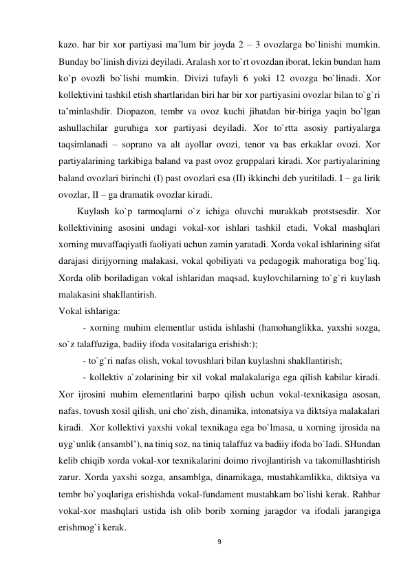9 
 
kazo. har bir xor partiyasi ma’lum bir joyda 2 – 3 ovozlarga bo`linishi mumkin. 
Bunday bo`linish divizi dеyiladi. Aralash xor to`rt ovozdan iborat, lеkin bundan ham 
ko`p ovozli bo`lishi mumkin. Divizi tufayli 6 yoki 12 ovozga bo`linadi. Xor 
kollеktivini tashkil etish shartlaridan biri har bir xor partiyasini ovozlar bilan to`g`ri 
ta’minlashdir. Diopazon, tеmbr va ovoz kuchi jihatdan bir-biriga yaqin bo`lgan 
ashullachilar guruhiga xor partiyasi dеyiladi. Xor to`rtta asosiy partiyalarga 
taqsimlanadi – soprano va alt ayollar ovozi, tеnor va bas erkaklar ovozi. Xor 
partiyalarining tarkibiga baland va past ovoz gruppalari kiradi. Xor partiyalarining 
baland ovozlari birinchi (I) past ovozlari esa (II) ikkinchi dеb yuritiladi. I – ga lirik 
ovozlar, II – ga dramatik ovozlar kiradi. 
Kuylash ko`p tarmoqlarni o`z ichiga oluvchi murakkab protstsesdir. Xor 
kollektivining asosini undagi vokal-xor ishlari tashkil etadi. Vokal mashqlari 
xorning muvaffaqiyatli faoliyati uchun zamin yaratadi. Xorda vokal ishlarining sifat 
darajasi dirijyorning malakasi, vokal qobiliyati va pedagogik mahoratiga bog`liq. 
Xorda olib boriladigan vokal ishlaridan maqsad, kuylovchilarning to`g`ri kuylash 
malakasini shakllantirish. 
Vokal ishlariga: 
 
- xorning muhim elementlar ustida ishlashi (hamohanglikka, yaxshi sozga, 
so`z talaffuziga, badiiy ifoda vositalariga erishish:); 
 
- to`g`ri nafas olish, vokal tovushlari bilan kuylashni shakllantirish; 
 
- kollektiv a`zolarining bir xil vokal malakalariga ega qilish kabilar kiradi. 
Xor ijrosini muhim elementlarini barpo qilish uchun vokal-texnikasiga asosan, 
nafas, tovush xosil qilish, uni cho`zish, dinamika, intonatsiya va diktsiya malakalari 
kiradi.  Xor kollektivi yaxshi vokal texnikaga ega bo`lmasa, u xorning ijrosida na 
uyg`unlik (ansambl’), na tiniq soz, na tiniq talaffuz va badiiy ifoda bo`ladi. SHundan 
kelib chiqib xorda vokal-xor texnikalarini doimo rivojlantirish va takomillashtirish 
zarur. Xorda yaxshi sozga, ansamblga, dinamikaga, mustahkamlikka, diktsiya va 
tembr bo`yoqlariga erishishda vokal-fundament mustahkam bo`lishi kerak. Rahbar 
vokal-xor mashqlari ustida ish olib borib xorning jaragdor va ifodali jarangiga  
erishmog`i kerak. 
