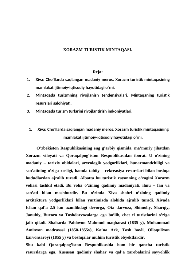 XORAZM TURISTIK MINTAQASI.
Reja:
1.
Xiva: Cho‘llarda saqlangan madaniy meros. Xorazm turistik mintaqasining
mamlakat ijtimoiy-iqtisodiy hayotidagi o‘rni. 
2.
Mintaqada  turizmning  rivojlanish  tendensiyalari.  Mintaqaning  turistik
resurslari salohiyati. 
3.
Mintaqada turizm turlarini rivojlantirish imkoniyatlari.
1.
Xiva: Cho‘llarda saqlangan madaniy meros. Xorazm turistik mintaqasining
mamlakat ijtimoiy-iqtisodiy hayotidagi o‘rni.
O’zbekiston Respublikasining eng g’arbiy qismida, ma’muriy jihatdan
Xorazm  viloyati  va  Qoraqalpog’iston  Respublikasidan  iborat.  U  o’zining
madaniy – tarixiy obidalari, arxeologik yodgorliklari, hunarmandchiligi va
san’atining o’ziga xosligi, hamda tabiiy – rekreasiya resurslari bilan boshqa
hududlardan ajralib turadi. Albatta bu turistik rayonning o’zagini Xorazm
vohasi tashkil etadi. Bu voha o’zining qadimiy madaniyati, ilmu – fan va
san’ati  bilan  mashhurdir.  Bu  o’rinda  Xiva  shahri  o’zining  qadimiy
arxitektura  yodgorliklari  bilan  yurtimizda  alohida  ajralib  turadi.  Xivada
Ichan qal’a 2.5 km uzunlikdagi devorga, Ota darvoza, Shimoliy, Sharqiy,
Janubiy, Buxoro va Toshdarvozalarga ega bo’lib, chet el turistlarini o’ziga
jalb qiladi. Shaharda Pahlovon Mahmud maqbarasi (1835 y), Muhammad
Aminxon  madrasasi  (1850-1855y),  Ko’na  Ark,  Tosh  hovli,  Olloqulixon
karvonsaroyi (1855 y) va boshqalar muhim turistik obyektlardir.
Shu  kabi  Qoraqalpog’iston  Respublikasida  ham  bir  qancha  turistik
resurslarga ega. Xususan qadimiy shahar va qal’a xarobalarini sayyohlik
