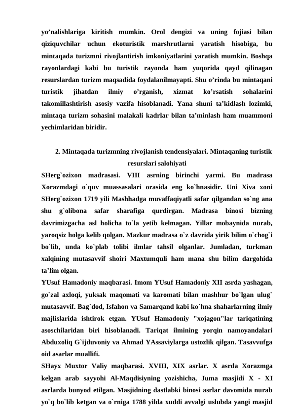 yo’nalishlariga  kiritish  mumkin.  Orol  dengizi  va  uning  fojiasi  bilan
qiziquvchilar  uchun  ekoturistik  marshrutlarni  yaratish  hisobiga,  bu
mintaqada turizmni rivojlantirish imkoniyatlarini yaratish mumkin. Boshqa
rayonlardagi  kabi  bu  turistik  rayonda  ham  yuqorida  qayd  qilinagan
resurslardan turizm maqsadida foydalanilmayapti. Shu o’rinda bu mintaqani
turistik  jihatdan  ilmiy  o’rganish,  xizmat  ko’rsatish  sohalarini
takomillashtirish asosiy vazifa hisoblanadi. Yana shuni ta’kidlash lozimki,
mintaqa turizm sohasini malakali kadrlar bilan ta’minlash ham muammoni
yechimlaridan biridir. 
2. Mintaqada turizmning rivojlanish tendensiyalari. Mintaqaning turistik
resurslari salohiyati
SHerg`ozixon  madrasasi.  VIII asrning  birinchi  yarmi.  Bu  madrasa
Xorazmdagi  o`quv  muassasalari  orasida  eng  ko`hnasidir.  Uni  Xiva  xoni
SHerg`ozixon 1719 yili Mashhadga muvaffaqiyatli safar qilgandan so`ng ana
shu  g`olibona  safar  sharafiga  qurdirgan.  Madrasa  binosi  bizning
davrimizgacha asl  holicha to`la yetib kelmagan. Yillar mobaynida nurab,
yaroqsiz holga kelib qolgan. Mazkur madrasa o`z davrida yirik bilim o`chog`i
bo`lib,  unda  ko`plab  tolibi  ilmlar  tahsil  olganlar.  Jumladan,  turkman
xalqining  mutasavvif  shoiri  Maxtumquli  ham  mana  shu  bilim  dargohida
ta’lim olgan.
YUsuf Hamadoniy maqbarasi. Imom YUsuf Hamadoniy XII asrda yashagan,
go`zal axloqi, yuksak maqomati va karomati bilan mashhur bo`lgan ulug`
mutasavvif. Bag`dod, Isfahon va Samarqand kabi ko`hna shaharlarning ilmiy
majlislarida  ishtirok  etgan.  YUsuf  Hamadoniy  "xojagon"lar  tariqatining
asoschilaridan  biri  hisoblanadi.  Tariqat  ilmining  yorqin  namoyandalari
Abduxoliq G`ijduvoniy va Ahmad YAssaviylarga ustozlik qilgan. Tasavvufga
oid asarlar muallifi.
SHayx  Muxtor  Valiy  maqbarasi.  XVIII,  XIX  asrlar.  X  asrda  Xorazmga
kelgan  arab  sayyohi  Al-Maqdisiyning  yozishicha,  Juma  masjidi  X  -  XI
asrlarda bunyod etilgan. Masjidning dastlabki binosi asrlar davomida nurab
yo`q bo`lib ketgan va o`rniga 1788 yilda xuddi avvalgi uslubda yangi masjid
