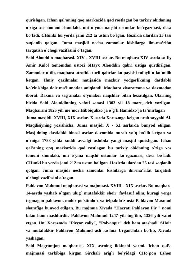 qurishgan. Ichan qal’aning qoq markazida qad rostlagan bu tarixiy obidaning
o`ziga xos tomoni shundaki, uni o`yma naqshi ustunlar ko`rgazmasi, desa
bo`ladi. CHunki bu yerda jami 212 ta ustun bo`lgan. Hozirda ulardan 25 tasi
saqlanib  qolgan.  Juma  masjidi  necha  zamonlar  kishilarga  ilm-ma’rifat
tarqatish o`chogi vazifasini o`tagan.
Said Alouddin maqbarasi. XIV - XVIII asrlar. Bu maqbara XIV asrda so`fiy
Amir  Kulol  tomonidan  ustozi  SHayx  Alouddin  qabri  ustiga  qurdirilgan.
Zamonlar o`tib, maqbara atrofida turli qabrlar ko`payishi tufayli u ko`milib
ketgan.  Ilmiy  qazilmalar  natijasida  mazkur  yodgorlikning  dastlabki
ko`rinishiga doir ma’lumotlar aniqlandi. Maqbara ziyoratxona va daxmadan
iborat. Daxma va sag`analar o`ymakor naqshlar bilan bezatilgan. Ularning
birida  Said  Alouddinning  vafoti  sanasi  1303  yil  18  mart,  deb  yozilgan.
Maqbarani 1825 yili me’mor Hibbiqulixo`ja o`g`li Hamidxo`ja ta’mirlagan
Juma masjidi. XVIII, XIX asrlar. X asrda Xorazmga kelgan arab sayyohi Al-
Maqdisiyning  yozishicha,  Juma  masjidi  X  -  XI  asrlarda  bunyod  etilgan.
Masjidning dastlabki binosi asrlar davomida nurab yo`q bo`lib ketgan va
o`rniga  1788  yilda  xuddi  avvalgi  uslubda  yangi  masjid  qurishgan.  Ichan
qal’aning  qoq  markazida  qad  rostlagan  bu  tarixiy  obidaning  o`ziga  xos
tomoni  shundaki,  uni  o`yma  naqshi  ustunlar  ko`rgazmasi,  desa  bo`ladi.
CHunki bu yerda jami 212 ta ustun bo`lgan. Hozirda ulardan 25 tasi saqlanib
qolgan.  Juma  masjidi  necha  zamonlar  kishilarga  ilm-ma’rifat  tarqatish
o`chogi vazifasini o`tagan.
Pahlavon Mahmud maqbarasi va majmuasi. XVIII - XIX asrlar. Bu maqbara
14-asrda yashab o`tgan ulug` mutafakkir shoir, faylasuf olim, kuragi yerga
tegmagan pahlavon, mohir po`stindo`z va telpakdo`z usta Pahlavon Maxmud
sharafiga bunyod etilgan. Bu majmua Xivada "Hazrati Pahlavon Pir " nomi
bilan ham mashlurdir. Pahlavon Mahmud 1247 yili tug`ilib, 1326 yili vafot
etgan. Uni Xorazmda "Piryor valiy", "Polvonpir" deb ham atashadi. SHoir
va mutafakkir Pahlavon Mahmud asli ko`hna Urganchdan bo`lib, Xivada
yashagan.
Said  Magrumjon  maqbarasi.  XIX  asrning  ikkinchi  yarmi.  Ichan  qal’a
majmuasi  tarkibiga  kirgan  Sirchali  arig`i  bo`yidagi  CHo`pon  Eshon
