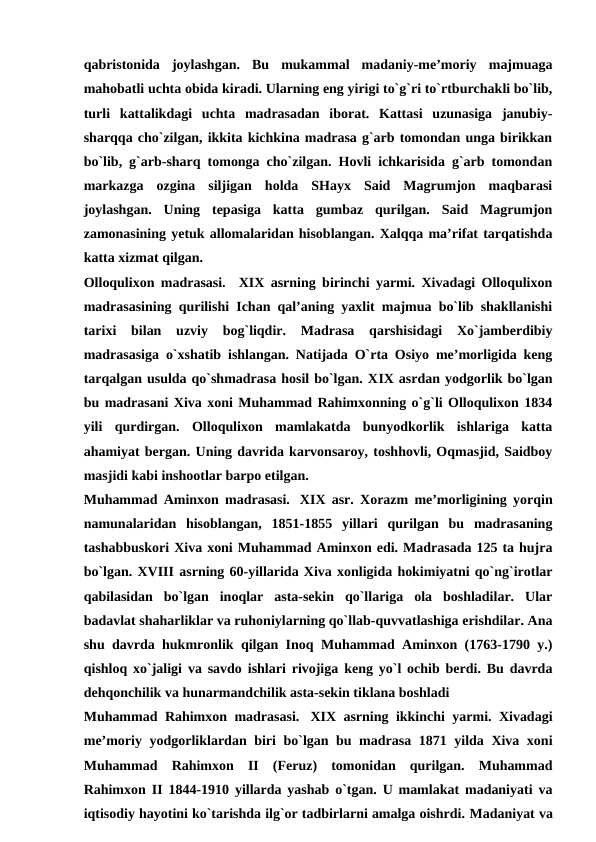 qabristonida  joylashgan.  Bu  mukammal  madaniy-me’moriy  majmuaga
mahobatli uchta obida kiradi. Ularning eng yirigi to`g`ri to`rtburchakli bo`lib,
turli  kattalikdagi  uchta  madrasadan  iborat.  Kattasi  uzunasiga  janubiy-
sharqqa cho`zilgan, ikkita kichkina madrasa g`arb tomondan unga birikkan
bo`lib, g`arb-sharq tomonga cho`zilgan. Hovli ichkarisida g`arb tomondan
markazga  ozgina  siljigan  holda  SHayx  Said  Magrumjon  maqbarasi
joylashgan.  Uning  tepasiga  katta  gumbaz  qurilgan.  Said  Magrumjon
zamonasining yetuk allomalaridan hisoblangan. Xalqqa ma’rifat tarqatishda
katta xizmat qilgan.   
Olloqulixon madrasasi.   XIX asrning birinchi yarmi. Xivadagi Olloqulixon
madrasasining qurilishi Ichan qal’aning yaxlit majmua bo`lib shakllanishi
tarixi  bilan  uzviy  bog`liqdir.  Madrasa  qarshisidagi  Xo`jamberdibiy
madrasasiga o`xshatib ishlangan. Natijada O`rta Osiyo me’morligida keng
tarqalgan usulda qo`shmadrasa hosil bo`lgan. XIX asrdan yodgorlik bo`lgan
bu madrasani Xiva xoni Muhammad Rahimxonning o`g`li Olloqulixon 1834
yili  qurdirgan.  Olloqulixon  mamlakatda  bunyodkorlik  ishlariga  katta
ahamiyat bergan. Uning davrida karvonsaroy, toshhovli, Oqmasjid, Saidboy
masjidi kabi inshootlar barpo etilgan. 
Muhammad Aminxon madrasasi.   XIX asr. Xorazm me’morligining yorqin
namunalaridan  hisoblangan,  1851-1855  yillari  qurilgan  bu  madrasaning
tashabbuskori Xiva xoni Muhammad Aminxon edi. Madrasada 125 ta hujra
bo`lgan. XVIII asrning 60-yillarida Xiva xonligida hokimiyatni qo`ng`irotlar
qabilasidan  bo`lgan  inoqlar  asta-sekin  qo`llariga  ola  boshladilar.  Ular
badavlat shaharliklar va ruhoniylarning qo`llab-quvvatlashiga erishdilar. Ana
shu davrda hukmronlik qilgan Inoq Muhammad Aminxon (1763-1790 y.)
qishloq xo`jaligi va savdo ishlari rivojiga keng yo`l ochib berdi. Bu davrda
dehqonchilik va hunarmandchilik asta-sekin tiklana boshladi
Muhammad Rahimxon madrasasi.   XIX asrning ikkinchi yarmi. Xivadagi
me’moriy yodgorliklardan biri bo`lgan bu madrasa 1871 yilda Xiva xoni
Muhammad  Rahimxon  II  (Feruz)  tomonidan  qurilgan.  Muhammad
Rahimxon II 1844-1910 yillarda yashab o`tgan. U mamlakat madaniyati va
iqtisodiy hayotini ko`tarishda ilg`or tadbirlarni amalga oishrdi. Madaniyat va
