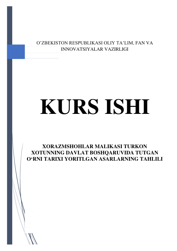  
 
 
 
 
O’ZBEKISTON RESPUBLIKASI OLIY TA’LIM, FAN VA 
INNOVATSIYALAR VAZIRLIGI 
 
 
 
 
KURS ISHI 
 
XORAZMSHOHLAR MALIKASI TURKON 
XOTUNNING DAVLAT BOSHQARUVIDA TUTGAN 
O‘RNI TARIXI YORITLGAN ASARLARNING TAHLILI 
 
 
 
 
 
 
 
 
 
 
 
 
 
