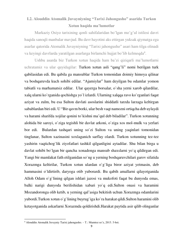 9 
 
I.2. Alouddin Atomalik Juvayniyning “Tarixi Jahongusho” asarida Turkon 
Xotun haqida ma’lumotlar 
Markaziy Osiyo tarixining qonli sahifalaridan bo’lgan mo’g’ul istilosi davri 
haqida sanoqli manbalar mavjud. Bu davr hayotini aks ettirgan yuksak qiymatga ega 
asarlar qatorida Atomalik Juvayniyning “Tarixi jahongusho” asari ham tilga olinadi 
va keyingi davrlarda yaratilgan asarlarga birlamchi hujjat bo’lib kelmoqda8. 
Ushbu asarda biz Turkon xotun haqida ham ba’zi qiziqarli ma’lumotlarni 
uchratamiz va ular quyidagilar: Turkon xotun asli “qang’li” nomi berilgan turk 
qabilasidan edi. Bu qabila ga mansublar Turkon tomonidan doimiy himoya qilinar 
va boshqaruvda kuch sohibi edilar. “Ajamiylar” ham deyilgan bu odamlar yomon 
tabiatli va marhamatsiz edilar.  Ular qayerga borsalar, o`sha yerni xarob qilardilar, 
xalq ularni ko`rganida qochishga yo`l izlardi. Ularning xalqqa ravo ko`rganlari faqat 
aziyat va zulm, bu esa Sulton davlati asoslarini shiddatli tarzda larzaga keltirgan 
sabablardan biri edi. U “Bir qavm borki, ular besh vaqt namozni ortiqcha deb uylaydi 
va harami sharifda xojilar qonini to`kishni ma’qul deb biladilar”. Turkon xotunning 
alohida bir saroyi, o`ziga tegishli bir davlat arkoni, o`ziga xos mol-mulk va yerlari 
bor edi.  Bulardan tashqari uning so`zi Sulton va uning yaqinlari tomonidan 
tinglanar, Sulton xazinasini xoxlaganich sarflay olardi. Turkon xotunning tez-tez 
yashirin vaqtichog`lik ziyofatlari tashkil qilganligini aytadilar. Shu bilan birga u 
davlat sohibi bo`lgan bir qancha xonadonga mansub shaxslarni yo`q qildirgan edi.  
Yangi bir mamlakat fath etilganidan so`ng u yerning boshqaruvchilari garov sifatida 
Xorazmga keltirilar, Turkon xotun ulardan o`g`liga biror aziyat yetmasin, deb 
hammasini o`ldirtirib, daryoga otib yuborardi. Bu qabih amallarni qilayotganida 
Alloh Odam o`g`lining qilgan ishlari jazosi va mukofoti faqat bu dunyoda emas, 
balki narigi dunyoda berilishidan xabari yo`q edi.Sulton onasi va haramini 
Mozandoronga olib ketib, u yerning qal’asiga bekitish uchun Xorazmga odamlarini 
yubordi.Turkon xotun o`g`lining buyrug`iga ko`ra harakat qildi.Sulton haramini olib 
ketayotganida askarlarni Xorazmda qoldirishdi.Harakat paytida asir qilib olinganlar 
                                                           
8 Alouddin Atomalik Juvayniy Tarixi jahongusho. – T.: Mumtoz so’z, 2015. 5-bet. 
