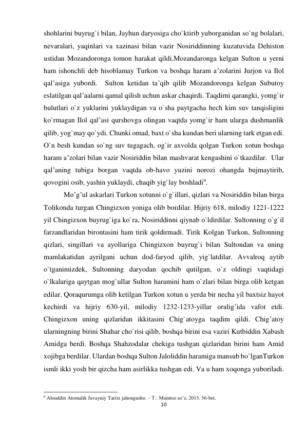 10 
 
shohlarini buyrug`i bilan, Jayhun daryosiga cho`ktirib yuborganidan so`ng bolalari, 
nevaralari, yaqinlari va xazinasi bilan vazir Nosiriddinning kuzatuvida Dehiston 
ustidan Mozandoronga tomon harakat qildi.Mozandaronga kelgan Sulton u yerni 
ham ishonchli deb hisoblamay Turkon va boshqa haram a’zolarini Jurjon va Ilol 
qal’asiga yubordi.  Sulton ketidan ta’qib qilib Mozandoronga kelgan Subutoy 
eslatilgan qal’aalarni qamal qilish uchun askar chaqirdi. Taqdirni qarangki, yomg`ir 
bulutlari o`z yuklarini yuklaydigan va o`sha paytgacha hech kim suv tanqisligini 
ko`rmagan Ilol qal’asi qurshovga olingan vaqtda yomg`ir ham ularga dushmanlik 
qilib, yog`may qo`ydi. Chunki omad, baxt o`sha kundan beri ularning tark etgan edi.  
O`n besh kundan so`ng suv tugagach, og`ir axvolda qolgan Turkon xotun boshqa 
haram a’zolari bilan vazir Nosiriddin bilan mashvarat kengashini o`tkazdilar.  Ular 
qal’aning tubiga borgan vaqtda ob-havo yuzini norozi ohangda bujmaytirib, 
qovogini osib, yashin yuklaydi, chaqib yig`lay boshladi9. 
 Mo’g’ul askarlari Turkon xotunni o`g`illari, qizlari va Nosiriddin bilan birga 
Tolikonda turgan Chingizxon yoniga olib bordilar. Hijriy 618, milodiy 1221-1222 
yil Chingizxon buyrug`iga ko`ra, Nosiriddinni qiynab o`ldirdilar. Sultonning o`g`il 
farzandlaridan birontasini ham tirik qoldirmadi. Tirik Kolgan Turkon, Sultonning 
qizlari, singillari va ayollariga Chingizxon buyrug`i bilan Sultondan va uning 
mamlakatidan ayrilgani uchun dod-faryod qilib, yig`latdilar. Avvalroq aytib 
o`tganimizdek, Sultonning daryodan qochib qutilgan, o`z oldingi vaqtidagi 
o`lkalariga qaytgan mog`ullar Sulton haramini ham o`zlari bilan birga olib ketgan 
edilar. Qoraqurumga olib ketilgan Turkon xotun u yerda bir necha yil baxtsiz hayot 
kechirdi va hijriy 630-yil, milodiy 1232-1233-yillar oralig’ida vafot etdi. 
Chingizxon uning qizlaridan ikkitasini Chig`atoyga taqdim qildi. Chig’atoy 
ularningning birini Shahar cho`risi qilib, boshqa birini esa vaziri Kutbiddin Xabash 
Amidga berdi. Boshqa Shahzodalar chekiga tushgan qizlaridan birini ham Amid 
xojibga berdilar. Ulardan boshqa Sulton Jaloliddin haramiga mansub bo`lganTurkon 
ismli ikki yosh bir qizcha ham asirlikka tushgan edi. Va u ham xoqonga yuboriladi. 
                                                           
9 Alouddin Atomalik Juvayniy Tarixi jahongusho. – T.: Mumtoz so’z, 2015. 56-bet. 
