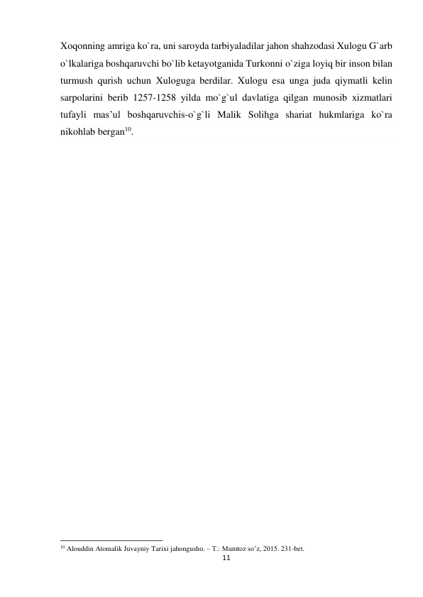 11 
 
Xoqonning amriga ko`ra, uni saroyda tarbiyaladilar jahon shahzodasi Xulogu G`arb 
o`lkalariga boshqaruvchi bo`lib ketayotganida Turkonni o`ziga loyiq bir inson bilan 
turmush qurish uchun Xuloguga berdilar. Xulogu esa unga juda qiymatli kelin 
sarpolarini berib 1257-1258 yilda mo`g`ul davlatiga qilgan munosib xizmatlari 
tufayli mas’ul boshqaruvchis-o`g`li Malik Solihga shariat hukmlariga ko`ra 
nikohlab bergan10. 
 
 
 
                                                           
10 Alouddin Atomalik Juvayniy Tarixi jahongusho. – T.: Mumtoz so’z, 2015. 231-bet. 
