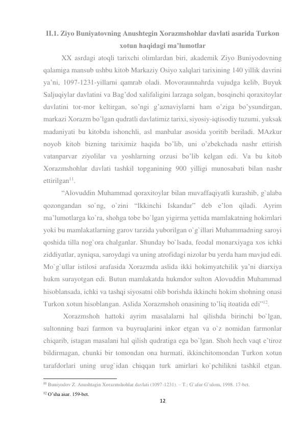 12 
 
II.1. Ziyo Buniyatovning Anushtegin Xorazmshohlar davlati asarida Turkon 
xotun haqidagi ma’lumotlar 
XX asrdagi atoqli tarixchi olimlardan biri, akademik Ziyo Buniyodovning 
qalamiga mansub ushbu kitob Markaziy Osiyo xalqlari tarixining 140 yillik davrini 
ya’ni, 1097-1231-yillarni qamrab oladi. Movoraunnahrda vujudga kelib, Buyuk 
Saljuqiylar davlatini va Bag’dod xalifaligini larzaga solgan, bosqinchi qoraxitoylar 
davlatini tor-mor keltirgan, so’ngi g’aznaviylarni ham o’ziga bo’ysundirgan, 
markazi Xorazm bo’lgan qudratli davlatimiz tarixi, siyosiy-iqtisodiy tuzumi, yuksak 
madaniyati bu kitobda ishonchli, asl manbalar asosida yoritib beriladi. MAzkur 
noyob kitob bizning tariximiz haqida bo’lib, uni o’zbekchada nashr ettirish 
vatanparvar ziyolilar va yoshlarning orzusi bo’lib kelgan edi. Va bu kitob 
Xorazmshohlar davlati tashkil topganining 900 yilligi munosabati bilan nashr 
ettirilgan11. 
“Alovuddin Muhammad qoraxitoylar bilan muvaffaqiyatli kurashib, g`alaba 
qozongandan so`ng, o`zini “Ikkinchi Iskandar” deb e’lon qiladi. Ayrim 
ma’lumotlarga ko`ra, shohga tobe bo`lgan yigirma yettida mamlakatning hokimlari 
yoki bu mamlakatlarning garov tarzida yuborilgan o`g`illari Muhammadning saroyi 
qoshida tilla nog`ora chalganlar. Shunday bo`lsada, feodal monarxiyaga xos ichki 
ziddiyatlar, ayniqsa, saroydagi va uning atrofidagi nizolar bu yerda ham mavjud edi. 
Mo`g`ullar istilosi arafasida Xorazmda aslida ikki hokimyatchilik ya’ni diarxiya 
hukm surayotgan edi. Butun mamlakatda hukmdor sulton Alovuddin Muhammad 
hisoblansada, ichki va tashqi siyosatni olib borishda ikkinchi hokim shohning onasi 
Turkon xotun hisoblangan. Aslida Xorazmshoh onasining to’liq itoatida edi”12. 
 Xorazmshoh hattoki ayrim masalalarni hal qilishda birinchi bo`lgan, 
sultonning bazi farmon va buyruqlarini inkor etgan va o`z nomidan farmonlar 
chiqarib, istagan masalani hal qilish qudratiga ega bo`lgan. Shoh hech vaqt e’tiroz 
bildirmagan, chunki bir tomondan ona hurmati, ikkinchitomondan Turkon xotun 
tarafdorlari uning urug`idan chiqqan turk amirlari ko`pchilikni tashkil etgan. 
                                                           
11 Buniyodov Z. Anushtagin Xorazmshohlar davlati (1097-1231). – T.: G`afur G`ulom, 1998. 17-bet. 
12 O’sha asar. 159-bet. 
