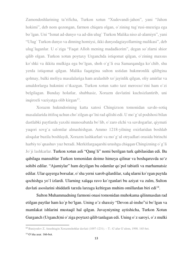 13 
 
Zamondoshlarining ta’rificha, Turkon xotun “Xudovandi-jahon”, yani “Jahon 
hokimi”, deb nom qozongan, farmon chiqara olgan, o`zining tug`rusi-muxriga ega 
bo`lgan. Uni “Ismat ad-dunyo va ad-din ulug` Turkon Malika niso al-alamiyn”, yani 
“Ulug` Turkon dunyo va dinning homiysi, ikki dunyodagiayollarning malikasi”, deb 
ulug`laganlar. U o`ziga “Faqat Alloh mening madadkorim”, degan so`zlarni shior 
qilib olgan. Turkon xotun poytaxy Urganchda istiqomat qilgan, o`zining maxsus 
ko`shki va ikkita mulkiga ega bo`lgan, shoh o`g`li esa Samarqandga ko`chib, shu 
yerda istiqomat qilgan. Malika faqatgina sulton ustidan hukmronlik qilibgina 
qolmay, balki moliya masalalariga ham aralashib xo`jayinlik qilgan, oliy amirlar va 
amaldorlarga hukmini o`tkazgan. Turkon xotun xatto taxt merosxo`rini ham o`zi 
belgilagan. Bunday holatlar, shubhasiz, Xorazm davlatini kuchsizlantirib, uni 
inqirozli vaziyatga olib kirgan13. 
Xorazm hukmdorining katta xatosi Chingizxon tomonidan savdo-sotiq 
masalalarida ittifoq uchun cho`zilgan qo`lni rad qilishi edi. U mo`g`ul podshosi bilan 
dastlabki paytlarda yaxshi munosabatda bo`lib, o`zaro elchi va savdogarlar, qiymati 
yuqori sovg`a salomlar almashishgan. Ammo 1218-yilning oxirlaridan boshlab 
aloqalar buzila boshlaydi, Xorazm lashkarlari va mo`g`ul otryadlari orasida birinchi 
harbiy to`qnashuv yuz beradi. Merkitlargaqarshi urushga chiqqan Chingizning o`g`li 
Jo`ji lashkarlar. Turkon xotun asli “Qang`li” nomi berilgan turk qabilasidan edi. Bu 
qabilaga mansublar Turkon tomonidan doimo himoya qilinar va boshqaruvda so‘z 
sohibi edilar. “Ajamiylar” ham deyilgan bu odamlar qo`pol tabiatli va marhamatsiz 
edilar. Ular qayerga borsalar, o`sha yerni xarob qilardilar, xalq ularni ko`rgan paytda 
qochishga yo`l izlardi. Ularning xalqqa ravo ko`rganlari bu aziyat va zulm, Sulton 
davlati asoslarini shiddatli tarzda larzaga keltirgan muhim omillardan biri edi14.  
Sulton Muhammadning farmoni onasi tomonidan muhokama qilinmasdan rad 
etilgan paytlar ham ko`p bo‘lgan. Uning o’z shaxsiy “Devon al-insho”si bo`lgan va 
mamlakat ishlarini mustaqil hal qilgan. Juvayniyning aytishicha, Turkon Xotun 
Gurganch (Urganch)ni o`ziga poytaxt qilib tanlagan edi. Uning o`z saroyi, o`z mulki 
                                                           
13 Buniyodov Z. Anushtagin Xorazmshohlar davlati (1097-1231). – T.: G`afur G`ulom, 1998. 165-bet. 
14 O’sha asar. 166-bet. 
