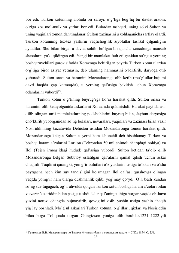 14 
 
bor edi. Turkon xotunning alohida bir saroyi, o`g`liga bog`liq bir davlat arkoni, 
o`ziga xos mol-mulk va yerlari bor edi. Bulardan tashqari, uning so`zi Sulton va 
uning yaqinlari tomonidan tinglanar, Sulton xazinasini u xohlaganicha sarflay olardi. 
Turkon xotunning tez-tez yashirin vaqtichog`lik ziyofatlar tashkil qilganligini 
aytadilar. Shu bilan birga, u davlat sohibi bo`lgan bir qancha xonadonga mansub 
shaxslarni yo`q qildirgan edi. Yangi bir mamlakat fath etilganidan so`ng u yerning 
boshqaruvchilari garov sifatida Xorazmga keltirilgan paytda Turkon xotun ulardan 
o`g`liga biror aziyat yetmasin, deb ularning hammasini o`ldirtirib, daryoga otib 
yuboradi. Sulton onasi va haramini Mozandaronga olib ketib (mo`g`ullar hujumi 
davri haqida gap ketmoqda), u yerning qal’asiga bekitish uchun Xorazmga 
odamlarini yubordi15. 
 Turkon xotun o`g`lining buyrug`iga ko`ra harakat qildi. Sulton oilasi va 
haramini olib ketayotganida askarlarni Xorazmda qoldirishdi. Harakat paytida asir 
qilib olingan turli mamlakatlarning podshohlarini buyruq bilan, Jayhun daryosiga 
cho`ktirib yuborganidan so`ng bolalari, nevaralari, yaqinlari va xazinasi bilan vazir 
Nosiriddinning kuzatuvida Dehiston ustidan Mozandaronga tomon harakat qildi. 
Mozandaronga kelgan Sulton u yerni ham ishonchli deb hisoblamay Turkon va 
boshqa haram a’zolarini Lorijon (Tehrondan 50 mil shimoli sharqdagi nohiya) va 
Ilol (Tejen irmog‘idagi hudud) qal’asiga yubordi. Sulton ketidan ta’qib qilib 
Mozandaronga kelgan Subutoy eslatilgan qal’alarni qamal qilish uchun askar 
chaqirdi. Taqdirni qarangki, yomg‘ir bulutlari o‘z yuklarini ustiga to`kkan va o`sha 
paytgacha hech kim suv tanqisligini ko`rmagan Ilol qal’asi qurshovga olingan 
vaqtda yomg`ir ham ularga dushmanlik qilib, yog`may qo`ydi. O`n besh kundan 
so`ng suv tugagach, og`ir ahvolda qolgan Turkon xotun boshqa haram a’zolari bilan 
va vazir Nosiriddin bilan pastga tushdi. Ular qal’aning tubiga borgan vaqtda ob-havo 
yuzini norozi ohangda bujmaytirib, qovog`ini osib, yashin ustiga yashin chaqib 
yig`lay boshladi. Mo`g`ul askarlari Turkon xotunni o`g`illari, qizlari va Nosiriddin 
bilan birga Toliqonda turgan Chingizxon yoniga olib bordilar.1221–1222-yili 
                                                           
15 Григорьев В.В. Мавараннахpе по Тарихи Мунажимбаши в османском тексте. – СПб.: 1874. C. 256. 
