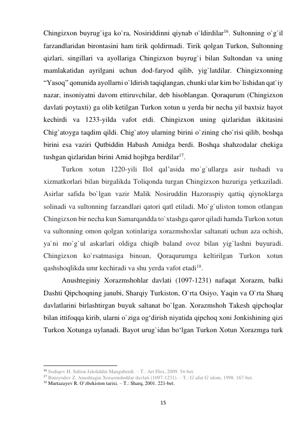 15 
 
Chingizxon buyrug`iga ko`ra, Nosiriddinni qiynab o`ldirdilar16. Sultonning o`g`il 
farzandlaridan birontasini ham tirik qoldirmadi. Tirik qolgan Turkon, Sultonning 
qizlari, singillari va ayollariga Chingizxon buyrug`i bilan Sultondan va uning 
mamlakatidan ayrilgani uchun dod-faryod qilib, yig`latdilar. Chingizxonning 
“Yasoq” qonunida ayollarni o`ldirish taqiqlangan, chunki ular kim bo`lishidan qat`iy 
nazar, insoniyatni davom ettiruvchilar, deb hisoblangan. Qoraqurum (Chingizxon 
davlati poytaxti) ga olib ketilgan Turkon xotun u yerda bir necha yil baxtsiz hayot 
kechirdi va 1233-yilda vafot etdi. Chingizxon uning qizlaridan ikkitasini 
Chig`atoyga taqdim qildi. Chig`atoy ularning birini o`zining cho`risi qilib, boshqa 
birini esa vaziri Qutbiddin Habash Amidga berdi. Boshqa shahzodalar chekiga 
tushgan qizlaridan birini Amid hojibga berdilar17. 
Turkon xotun 1220-yili Ilol qalʼasida mo`g`ullarga asir tushadi va 
xizmatkorlari bilan birgalikda Toliqonda turgan Chingizxon huzuriga yetkaziladi. 
Asirlar safida bo`lgan vazir Malik Nosiruddin Hazoraspiy qattiq qiynoklarga 
solinadi va sultonning farzandlari qatori qatl etiladi. Mo`g`uliston tomon otlangan 
Chingizxon bir necha kun Samarqandda to`xtashga qaror qiladi hamda Turkon xotun 
va sultonning omon qolgan xotinlariga xorazmshoxlar saltanati uchun aza ochish, 
ya`ni mo`g`ul askarlari oldiga chiqib baland ovoz bilan yig`lashni buyuradi. 
Chingizxon ko`rsatmasiga binoan, Qoraqurumga keltirilgan Turkon xotun 
qashshoqlikda umr kechiradi va shu yerda vafot etadi18. 
Anushteginiy Xorazmshohlar davlati (1097-1231) nafaqat Xorazm, balki 
Dashti Qipchoqning janubi, Sharqiy Turkiston, O`rta Osiyo, Yaqin va O`rta Sharq 
davlatlarini birlashtirgan buyuk saltanat bo`lgan. Xorazmshoh Takesh qipchoqlar 
bilan ittifoqqa kirib, ularni o`ziga ogʻdirish niyatida qipchoq xoni Jonkishining qizi 
Turkon Xotunga uylanadi. Bayot urug`idan boʻlgan Turkon Xotun Xorazmga turk 
                                                           
16 Sodiqov H. Sulton Jaloliddin Manguberdi. – T.: Art Flex, 2009. 54-bet. 
17 Buniyodov Z. Anushtagin Xorazmshohlar davlati (1097-1231). – T.: G`afur G`ulom, 1998. 167-bet. 
18 Murtazayev R. O`zbekiston tarixi. – T.: Sharq, 2001. 221-bet. 
 
