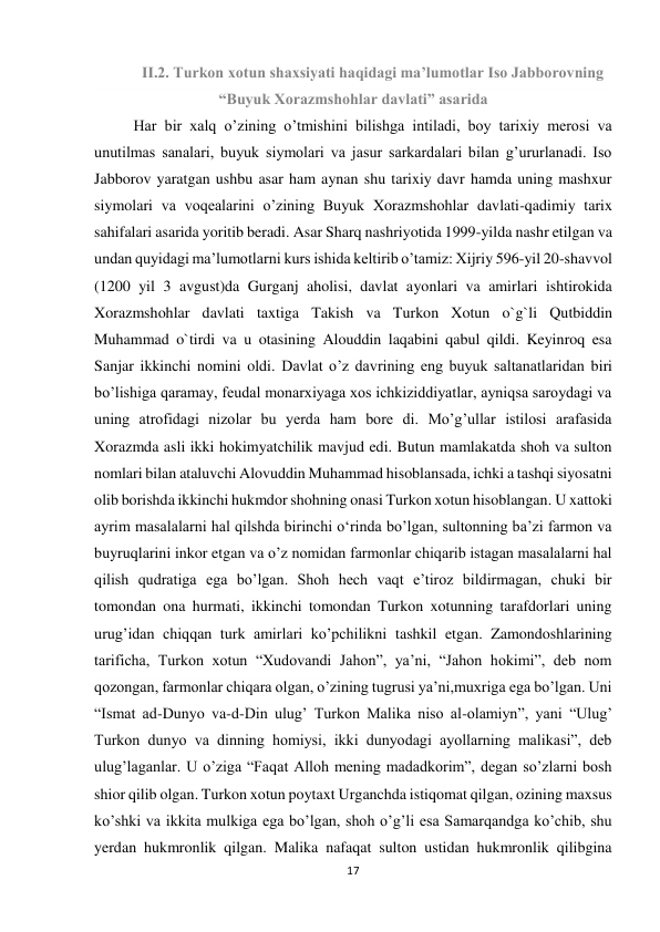 17 
 
II.2. Turkon xotun shaxsiyati haqidagi ma’lumotlar Iso Jabborovning 
“Buyuk Xorazmshohlar davlati” asarida 
Har bir xalq o’zining o’tmishini bilishga intiladi, boy tarixiy merosi va 
unutilmas sanalari, buyuk siymolari va jasur sarkardalari bilan g’ururlanadi. Iso 
Jabborov yaratgan ushbu asar ham aynan shu tarixiy davr hamda uning mashxur 
siymolari va voqealarini o’zining Buyuk Xorazmshohlar davlati-qadimiy tarix 
sahifalari asarida yoritib beradi. Asar Sharq nashriyotida 1999-yilda nashr etilgan va 
undan quyidagi ma’lumotlarni kurs ishida keltirib o’tamiz: Xijriy 596-yil 20-shavvol 
(1200 yil 3 avgust)da Gurganj aholisi, davlat ayonlari va amirlari ishtirokida 
Xorazmshohlar davlati taxtiga Takish va Turkon Xotun o`g`li Qutbiddin 
Muhammad o`tirdi va u otasining Alouddin laqabini qabul qildi. Keyinroq esa 
Sanjar ikkinchi nomini oldi. Davlat o’z davrining eng buyuk saltanatlaridan biri 
bo’lishiga qaramay, feudal monarxiyaga xos ichkiziddiyatlar, ayniqsa saroydagi va 
uning atrofidagi nizolar bu yerda ham bore di. Mo’g’ullar istilosi arafasida 
Xorazmda asli ikki hokimyatchilik mavjud edi. Butun mamlakatda shoh va sulton 
nomlari bilan ataluvchi Alovuddin Muhammad hisoblansada, ichki a tashqi siyosatni 
olib borishda ikkinchi hukmdor shohning onasi Turkon xotun hisoblangan. U xattoki 
ayrim masalalarni hal qilshda birinchi o‘rinda bo’lgan, sultonning ba’zi farmon va 
buyruqlarini inkor etgan va o’z nomidan farmonlar chiqarib istagan masalalarni hal 
qilish qudratiga ega bo’lgan. Shoh hech vaqt e’tiroz bildirmagan, chuki bir 
tomondan ona hurmati, ikkinchi tomondan Turkon xotunning tarafdorlari uning 
urug’idan chiqqan turk amirlari ko’pchilikni tashkil etgan. Zamondoshlarining 
tarificha, Turkon xotun “Xudovandi Jahon”, ya’ni, “Jahon hokimi”, deb nom 
qozongan, farmonlar chiqara olgan, o’zining tugrusi ya’ni,muxriga ega bo’lgan. Uni 
“Ismat ad-Dunyo va-d-Din ulug’ Turkon Malika niso al-olamiyn”, yani “Ulug’ 
Turkon dunyo va dinning homiysi, ikki dunyodagi ayollarning malikasi”, deb 
ulug’laganlar. U o’ziga “Faqat Alloh mening madadkorim”, degan so’zlarni bosh 
shior qilib olgan. Turkon xotun poytaxt Urganchda istiqomat qilgan, ozining maxsus 
ko’shki va ikkita mulkiga ega bo’lgan, shoh o’g’li esa Samarqandga ko’chib, shu 
yerdan hukmronlik qilgan. Malika nafaqat sulton ustidan hukmronlik qilibgina 
