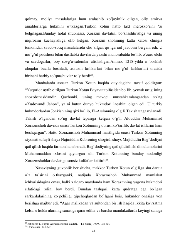 18 
 
qolmay, moliya masalalariga ham aralashib xo’jayinlik qilgan, oliy amirva 
amaldorlarga hukmini o’tkazgan.Turkon xotun hatto taxt merosxo’rini ‘zi 
belgilagan.Bunday holat shubhasiz, Xorazm davlatini bo’shashtirishga va uning 
inqirozini kuchayishiga olib kelgan. Xorazm shohining katta xatosi chingiz 
tomonidan savdo-sotiq masalalarida cho’zilgan qo’lga rad javobini bergani edi. U 
mo’g’ul podshosi bilan dastlabki davrlarda yaxshi munosabatda bo’lib, o’zaro elchi 
va savdogarlar, boy sovg’a-salomlar alishishgan.Ammo, 1218-yilda n boshlab 
aloqalar buzila boshladi, xorazm lashkarlari bilan mo’g’ul lashkarlari orasida 
birinchi harbiy to’qnashuvlar ro’y berdi20. 
Manbalarda asosan Turkon Xotun haqida quyidagicha tavsif qoldirgan: 
“Yuqorida aytib oʻtilgan Turkon Xotun Bayavut toifasidan bo`lib, yemak urug`ining 
shoxobchasidandir. 
Qachonki, 
uning 
mavqei 
mustahkamlangandan 
so`ng 
«Xudovandi Jahon”, yaʼni butun dunyo hukmdori laqabini olgan edi. U turkiy 
hukmdorlardan Jonkishining qizi bo`lib, El-Arslonning o`g`li Takish unga uylanadi. 
Takish o`lgandan so`ng davlat tepasiga kelgan o`g`li Alouddin Muhammad 
Xorazmshoh davrida onasi Turkon Xotunning obrusi ko`tarilib, davlat ishlarini ham 
boshqargan”. Hatto Xorazmshoh Muhammad mastligida onasi Turkon Xotunning 
xiyonati tufayli shayx Najmiddin Kubroning shogirdi shayx Majididdin Bag`dodiyni 
qatl qilish haqida farmon ham beradi. Bag`dodiyning qatl qildirilishi din ulamolarini 
Muhammaddan ixlosini qaytargan edi. Turkon Xotunning bunday nodonligi 
Xorazmshohlar davlatiga sonsiz kulfatlar keltirdi21. 
Nasaviyning guvohlik berishicha, makkor Turkon Xotun o`g`liga shu daraja 
o`z 
ta`sirini 
o`tkazganki, 
natijada 
Xorazmshoh 
Muhammad 
mamlakat 
ichkarisidagina emas, balki xalqaro maydonda ham Xorazmning yagona hukmdori 
sifatidagi rolini boy berdi. Bundan tashqari, katta qudratga ega bo`lgan 
sarkardalarining ko`pchiligi qipchoqlardan bo`lgani bois, hukmdor onasiga yon 
berishga majbur edi. “Agar malikadan va sultondan bir ish haqida ikkita ko`rsatma 
kelsa, u holda ularning sanasiga qarar edilar va barcha mamlakatlarda keyingi sanaga 
                                                           
20 Jabborov I. Buyuk Xorazmshohlar davlati. – T.: Sharq, 1999. 108-bet. 
21 O’sha asar. 121-bet. 
