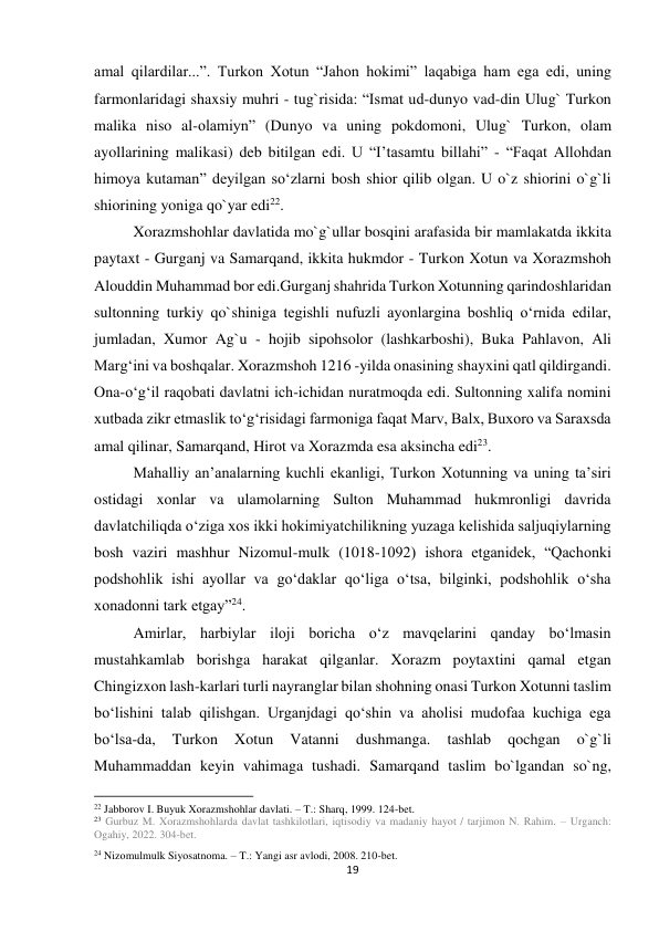 19 
 
amal qilardilar...”. Turkon Xotun “Jahon hokimi” laqabiga ham ega edi, uning 
farmonlaridagi shaxsiy muhri - tug`risida: “Ismat ud-dunyo vad-din Ulug` Turkon 
malika niso al-olamiyn” (Dunyo va uning pokdomoni, Ulug` Turkon, olam 
ayollarining malikasi) deb bitilgan edi. U “Iʼtasamtu billahi” - “Faqat Allohdan 
himoya kutaman” deyilgan soʻzlarni bosh shior qilib olgan. U o`z shiorini o`g`li 
shiorining yoniga qo`yar edi22. 
Xorazmshohlar davlatida mo`g`ullar bosqini arafasida bir mamlakatda ikkita 
paytaxt - Gurganj va Samarqand, ikkita hukmdor - Turkon Xotun va Xorazmshoh 
Alouddin Muhammad bor edi.Gurganj shahrida Turkon Xotunning qarindoshlaridan 
sultonning turkiy qo`shiniga tegishli nufuzli ayonlargina boshliq oʻrnida edilar, 
jumladan, Xumor Ag`u - hojib sipohsolor (lashkarboshi), Buka Pahlavon, Ali 
Margʻini va boshqalar. Xorazmshoh 1216 -yilda onasining shayxini qatl qildirgandi. 
Ona-oʻgʻil raqobati davlatni ich-ichidan nuratmoqda edi. Sultonning xalifa nomini 
xutbada zikr etmaslik toʻgʻrisidagi farmoniga faqat Marv, Balx, Buxoro va Saraxsda 
amal qilinar, Samarqand, Hirot va Xorazmda esa aksincha edi23.  
Mahalliy anʼanalarning kuchli ekanligi, Turkon Xotunning va uning taʼsiri 
ostidagi xonlar va ulamolarning Sulton Muhammad hukmronligi davrida 
davlatchiliqda oʻziga xos ikki hokimiyatchilikning yuzaga kelishida saljuqiylarning 
bosh vaziri mashhur Nizomul-mulk (1018-1092) ishora etganidek, “Qachonki 
podshohlik ishi ayollar va goʻdaklar qoʻliga oʻtsa, bilginki, podshohlik oʻsha 
xonadonni tark etgay”24. 
Amirlar, harbiylar iloji boricha oʻz mavqelarini qanday boʻlmasin 
mustahkamlab borishga harakat qilganlar. Xorazm poytaxtini qamal etgan 
Chingizxon lash-karlari turli nayranglar bilan shohning onasi Turkon Xotunni taslim 
boʻlishini talab qilishgan. Urganjdagi qoʻshin va aholisi mudofaa kuchiga ega 
boʻlsa-da, 
Turkon 
Xotun 
Vatanni 
dushmanga. 
tashlab 
qochgan 
o`g`li 
Muhammaddan keyin vahimaga tushadi. Samarqand taslim bo`lgandan so`ng, 
                                                           
22 Jabborov I. Buyuk Xorazmshohlar davlati. – T.: Sharq, 1999. 124-bet. 
23 Gurbuz M. Xorazmshohlarda davlat tashkilotlari, iqtisodiy va madaniy hayot / tarjimon N. Rahim. – Urganch: 
Ogahiy, 2022. 304-bet. 
24 Nizomulmulk Siyosatnoma. – T.: Yangi asr avlodi, 2008. 210-bet. 
