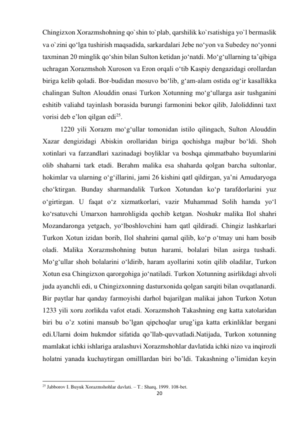 20 
 
Chingizxon Xorazmshohning qo`shin to`plab, qarshilik ko`rsatishiga yo`l bermaslik 
va o`zini qoʻlga tushirish maqsadida, sarkardalari Jebe noʻyon va Subedey noʻyonni 
taxminan 20 minglik qoʻshin bilan Sulton ketidan joʻnatdi. Moʻgʻullarning taʼqibiga 
uchragan Xorazmshoh Xuroson va Eron orqali oʻtib Kaspiy dengazidagi orollardan 
biriga kelib qoladi. Bor-budidan mosuvo boʻlib, gʻam-alam ostida ogʻir kasallikka 
chalingan Sulton Alouddin onasi Turkon Xotunning moʻgʻullarga asir tushganini 
eshitib valiahd tayinlash borasida burungi farmonini bekor qilib, Jaloliddinni taxt 
vorisi deb eʼlon qilgan edi25. 
1220 yili Xorazm moʻgʻullar tomonidan istilo qilingach, Sulton Alouddin 
Xazar dengizidagi Abiskin orollaridan biriga qochishga majbur boʻldi. Shoh 
xotinlari va farzandlari xazinadagi boyliklar va boshqa qimmatbaho buyumlarini 
olib shaharni tark etadi. Berahm malika esa shaharda qolgan barcha sultonlar, 
hokimlar va ularning oʻgʻillarini, jami 26 kishini qatl qildirgan, yaʼni Amudaryoga 
choʻktirgan. Bunday sharmandalik Turkon Xotundan koʻp tarafdorlarini yuz 
oʻgirtirgan. U faqat oʻz xizmatkorlari, vazir Muhammad Solih hamda yoʻl 
koʻrsatuvchi Umarxon hamrohligida qochib ketgan. Noshukr malika Ilol shahri 
Mozandaronga yetgach, yoʻlboshlovchini ham qatl qildiradi. Chingiz lashkarlari 
Turkon Xotun izidan borib, Ilol shahrini qamal qilib, koʻp oʻtmay uni ham bosib 
oladi. Malika Xorazmshohning butun harami, bolalari bilan asirga tushadi. 
Moʻgʻullar shoh bolalarini oʻldirib, haram ayollarini xotin qilib oladilar, Turkon 
Xotun esa Chingizxon qarorgohiga joʻnatiladi. Turkon Xotunning asirlikdagi ahvoli 
juda ayanchli edi, u Chingizxonning dasturxonida qolgan sarqiti bilan ovqatlanardi. 
Bir paytlar har qanday farmoyishi darhol bajarilgan malikai jahon Turkon Xotun 
1233 yili xoru zorlikda vafot etadi. Xorazmshoh Takashning eng katta xatolaridan 
biri bu o’z xotini mansub bo’lgan qipchoqlar urug’iga katta erkinliklar bergani 
edi.Ularni doim hukmdor sifatida qo’llab-quvvatladi.Natijada, Turkon xotunning 
mamlakat ichki ishlariga aralashuvi Xorazmshohlar davlatida ichki nizo va inqirozli 
holatni yanada kuchaytirgan omilllardan biri bo’ldi. Takashning o’limidan keyin 
                                                           
25 Jabborov I. Buyuk Xorazmshohlar davlati. – T.: Sharq, 1999. 108-bet. 
