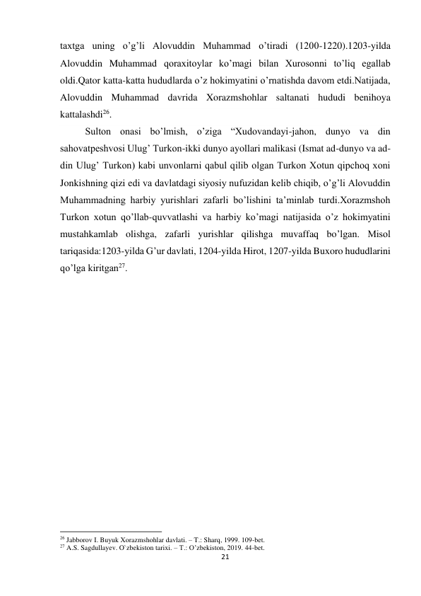 21 
 
taxtga uning o’g’li Alovuddin Muhammad o’tiradi (1200-1220).1203-yilda 
Alovuddin Muhammad qoraxitoylar ko’magi bilan Xurosonni to’liq egallab 
oldi.Qator katta-katta hududlarda o’z hokimyatini o’rnatishda davom etdi.Natijada, 
Alovuddin Muhammad davrida Xorazmshohlar saltanati hududi benihoya 
kattalashdi26. 
Sulton onasi bo’lmish, o’ziga “Xudovandayi-jahon, dunyo va din 
sahovatpeshvosi Ulug’ Turkon-ikki dunyo ayollari malikasi (Ismat ad-dunyo va ad-
din Ulug’ Turkon) kabi unvonlarni qabul qilib olgan Turkon Xotun qipchoq xoni 
Jonkishning qizi edi va davlatdagi siyosiy nufuzidan kelib chiqib, o’g’li Alovuddin 
Muhammadning harbiy yurishlari zafarli bo’lishini ta’minlab turdi.Xorazmshoh 
Turkon xotun qo’llab-quvvatlashi va harbiy ko’magi natijasida o’z hokimyatini 
mustahkamlab olishga, zafarli yurishlar qilishga muvaffaq bo’lgan. Misol 
tariqasida:1203-yilda G’ur davlati, 1204-yilda Hirot, 1207-yilda Buxoro hududlarini 
qo’lga kiritgan27. 
 
 
 
 
 
 
 
 
                                                           
26 Jabborov I. Buyuk Xorazmshohlar davlati. – T.: Sharq, 1999. 109-bet. 
27 A.S. Sagdullayev. O`zbekiston tarixi. – T.: O’zbekiston, 2019. 44-bet. 
