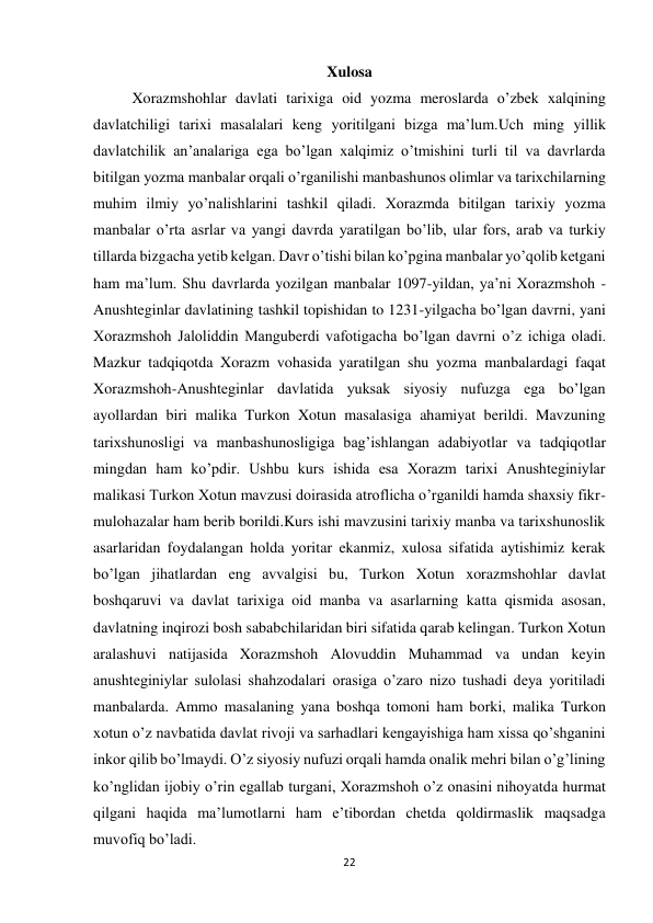 22 
 
Xulosa 
Xorazmshohlar davlati tarixiga oid yozma meroslarda o’zbek xalqining 
davlatchiligi tarixi masalalari keng yoritilgani bizga ma’lum.Uch ming yillik 
davlatchilik an’analariga ega bo’lgan xalqimiz o’tmishini turli til va davrlarda 
bitilgan yozma manbalar orqali o’rganilishi manbashunos olimlar va tarixchilarning 
muhim ilmiy yo’nalishlarini tashkil qiladi. Xorazmda bitilgan tarixiy yozma 
manbalar o’rta asrlar va yangi davrda yaratilgan bo’lib, ular fors, arab va turkiy 
tillarda bizgacha yetib kelgan. Davr o’tishi bilan ko’pgina manbalar yo’qolib ketgani 
ham ma’lum. Shu davrlarda yozilgan manbalar 1097-yildan, ya’ni Xorazmshoh - 
Anushteginlar davlatining tashkil topishidan to 1231-yilgacha bo’lgan davrni, yani 
Xorazmshoh Jaloliddin Manguberdi vafotigacha bo’lgan davrni o’z ichiga oladi. 
Mazkur tadqiqotda Xorazm vohasida yaratilgan shu yozma manbalardagi faqat 
Xorazmshoh-Anushteginlar davlatida yuksak siyosiy nufuzga ega bo’lgan 
ayollardan biri malika Turkon Xotun masalasiga ahamiyat berildi. Mavzuning 
tarixshunosligi va manbashunosligiga bag’ishlangan adabiyotlar va tadqiqotlar 
mingdan ham ko’pdir. Ushbu kurs ishida esa Xorazm tarixi Anushteginiylar 
malikasi Turkon Xotun mavzusi doirasida atroflicha o’rganildi hamda shaxsiy fikr-
mulohazalar ham berib borildi.Kurs ishi mavzusini tarixiy manba va tarixshunoslik 
asarlaridan foydalangan holda yoritar ekanmiz, xulosa sifatida aytishimiz kerak 
bo’lgan jihatlardan eng avvalgisi bu, Turkon Xotun xorazmshohlar davlat 
boshqaruvi va davlat tarixiga oid manba va asarlarning katta qismida asosan, 
davlatning inqirozi bosh sababchilaridan biri sifatida qarab kelingan. Turkon Xotun 
aralashuvi natijasida Xorazmshoh Alovuddin Muhammad va undan keyin 
anushteginiylar sulolasi shahzodalari orasiga o’zaro nizo tushadi deya yoritiladi 
manbalarda. Ammo masalaning yana boshqa tomoni ham borki, malika Turkon 
xotun o’z navbatida davlat rivoji va sarhadlari kengayishiga ham xissa qo’shganini 
inkor qilib bo’lmaydi. O’z siyosiy nufuzi orqali hamda onalik mehri bilan o’g’lining 
ko’nglidan ijobiy o’rin egallab turgani, Xorazmshoh o’z onasini nihoyatda hurmat 
qilgani haqida ma’lumotlarni ham e’tibordan chetda qoldirmaslik maqsadga 
muvofiq bo’ladi. 
