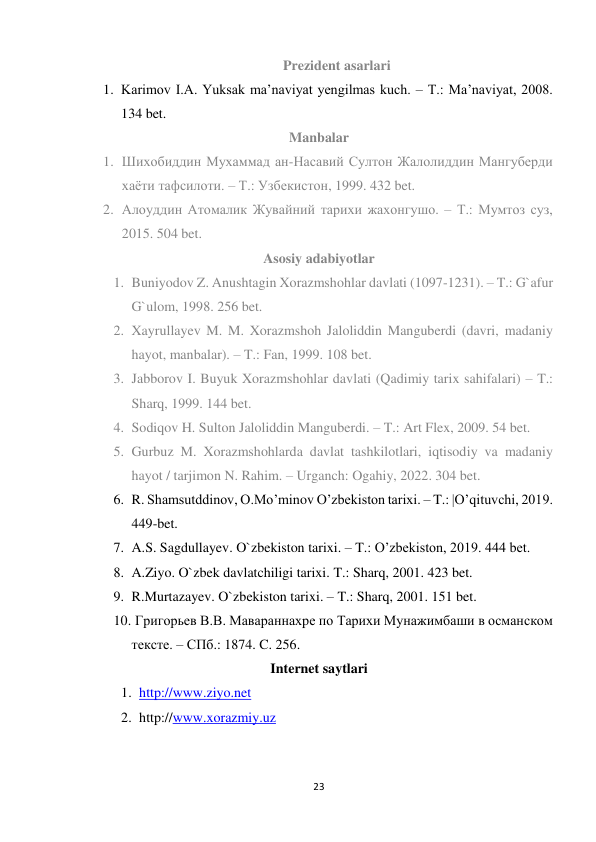 23 
 
Prezident asarlari 
1. Karimov I.A. Yuksak ma’naviyat yengilmas kuch. – T.: Ma’naviyat, 2008. 
134 bet. 
Manbalar 
1. Шихобиддин Мухаммад ан-Насавий Султон Жалолиддин Мангуберди 
хаёти тафсилоти. – Т.: Узбекистон, 1999. 432 bet. 
2. Алоуддин Атомалик Жувайний тарихи жахонгушо. – Т.: Мумтоз суз, 
2015. 504 bet. 
Asosiy adabiyotlar 
1. Buniyodov Z. Anushtagin Xorazmshohlar davlati (1097-1231). – T.: G`afur 
G`ulom, 1998. 256 bet. 
2. Xayrullayev M. M. Xorazmshoh Jaloliddin Manguberdi (davri, madaniy 
hayot, manbalar). – T.: Fan, 1999. 108 bet. 
3. Jabborov I. Buyuk Xorazmshohlar davlati (Qadimiy tarix sahifalari) – T.: 
Sharq, 1999. 144 bet. 
4. Sodiqov H. Sulton Jaloliddin Manguberdi. – T.: Art Flex, 2009. 54 bet. 
5. Gurbuz M. Xorazmshohlarda davlat tashkilotlari, iqtisodiy va madaniy 
hayot / tarjimon N. Rahim. – Urganch: Ogahiy, 2022. 304 bet. 
6. R. Shamsutddinov, O.Mo’minov O’zbekiston tarixi. – T.: |O’qituvchi, 2019. 
449-bet. 
7. A.S. Sagdullayev. O`zbekiston tarixi. – T.: O’zbekiston, 2019. 444 bet. 
8. A.Ziyo. O`zbek davlatchiligi tarixi. T.: Sharq, 2001. 423 bet. 
9. R.Murtazayev. O`zbekiston tarixi. – T.: Sharq, 2001. 151 bet. 
10.  Григорьев В.В. Мавараннахpе по Тарихи Мунажимбаши в османском 
тексте. – СПб.: 1874. C. 256. 
Internet saytlari 
1. http://www.ziyo.net  
2. http://www.xorazmiy.uz 
 
 
