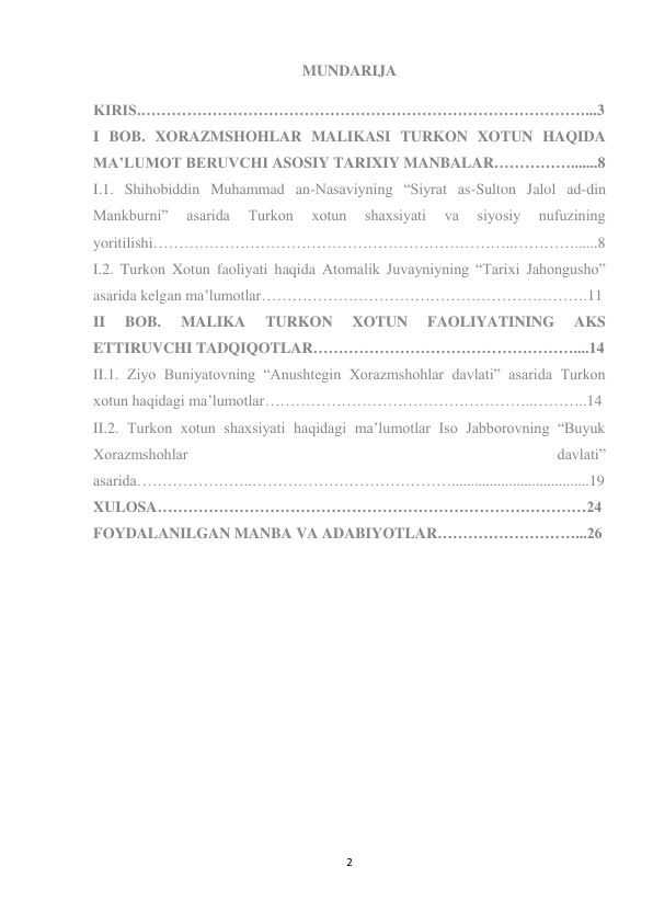 2 
 
MUNDARIJA 
 
KIRIS.……………………………………………………………………………...3 
I BOB. XORAZMSHOHLAR MALIKASI TURKON XOTUN HAQIDA 
MA’LUMOT BERUVCHI ASOSIY TARIXIY MANBALAR…………….......8 
I.1. Shihobiddin Muhammad an-Nasaviyning “Siyrat as-Sulton Jalol ad-din 
Mankburni” 
asarida 
Turkon 
xotun 
shaxsiyati 
va 
siyosiy 
nufuzining 
yoritilishi……………………………………………………………..…………......8 
I.2. Turkon Xotun faoliyati haqida Atomalik Juvayniyning “Tarixi Jahongusho” 
asarida kelgan ma’lumotlar……………………………………………………….11 
II 
BOB. 
MALIKA 
TURKON 
XOTUN 
FAOLIYATINING 
AKS 
ETTIRUVCHI TADQIQOTLAR……………………………………………....14 
II.1. Ziyo Buniyatovning “Anushtegin Xorazmshohlar davlati” asarida Turkon 
xotun haqidagi ma’lumotlar……………………………………………..………..14 
II.2. Turkon xotun shaxsiyati haqidagi ma’lumotlar Iso Jabborovning “Buyuk 
Xorazmshohlar 
davlati” 
asarida…………………..…………………………………....................................19 
XULOSA…………………………………………………………………………24 
FOYDALANILGAN MANBA VA ADABIYOTLAR………………………...26 
 
 
 
 
 
 
 
 
