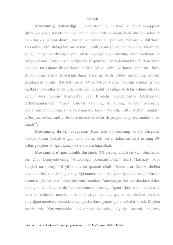 3 
 
Kirish 
Mavzuning dolzarbligi: O`zbekistonning mustaqillik davri taraqqiyoti 
ijtimoiy-siyosiy hayotimzining barcha sohalarida bo`lgani kabi ilm-fan sohasida 
ham tarixiy o`zgarishlarni yuzaga keltirmoqda. Qadimiy merosimiz ildizlarini 
ko`rsatish, o’tmishdagi boy an’analarni, milliy qadriyat va manaviy boyliklarimizni 
yangi jamiyat qurilishiga tadbiq etish bugungi hayotimizning bosh vazifalaridan 
biriga aylandi. Tariximizda o`ziga xos iz qoldirgan shaxslardan biri, Turkon xotun 
haqidagi tarixshunoslik asarlarini tahlil qilish va ushbu ma’lumotlardan turli ilmiy 
ishlar, maqolalarda foydalanilishiga xissa qo`shish ushbu mavzuning dolzarb 
jixatlaridan biridir. XII-XIII asrlar O’rta Osiyo siyosiy tarixini qanday g’oya, 
mafkura va usullar yordamida yoritilganini tahlil va tadqiq etish tarixshunoslik fani 
uchun juda muhim ahamiyatga ega. Birinchi prezidentrimiz I.A.Karimov 
ta’kidlaganlaridek: “Tarix xotirasi xalqning, millatning, jonajon o’lkaning, 
davlatimiz hududining xolis va haqqoniy tarixini tiklash, milliy o’zlikni anglash, 
ta’bir joiz bo’lsa, milliy iftihorni tiklash va o’stirish jarayonida g’oyat muhim o’rin 
tutadi”1.                                                                                                                                     
Mavzuning davriy chegarasi: Kurs ishi mavzusining davriy chegarasi 
Turkon xotun yashab o’tgan davr, ya’ni, XII asr o’rtalaridan XIII asrning 30-
yillariga qadar bo’lgan tarixiy davrni o’z ichiga oladi.                                                            
Mavzuning o’rganilganlik darajasi: XX asrdagi atoqli tarixchi olimlardan 
biri Ziyo Buniyodovning “Anushtagin Xorazmshohlar” asari Markaziy osiyo 
xalqlari tarixining 140 yillik davrini qamrab oladi. Ushbu asar Xorazmshohlar 
davlati tashkil topishining 900 yilligi munosabati bilan yaratilgan va u orqali Turkon 
xotun haqida ham ma’lumot olishimiz mumkin. Anushtegin-Xorazmshoxlar sulolasi 
va unga oid adabiyotlarda Turkon xotun shaxsining o’rganilishini arab manbalarida 
ham ko’rishimiz mumkin. Arab tilidagi manbalariga xorazmshohlar davrida 
yaratilgan manbalar va undan keyingi davrlarda yaratilgan manbalar kiradi. Mazkur 
manbalarda Xorazmshohlar davlatining iqtisodiy, siyosiy tuzumi, madaniy 
                                                           
1 Karimov I.A. Yuksak ma’naviyat yengilmas kuch. – T.: Ma’naviyat, 2008. 134-bet. 
