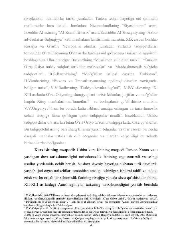 4 
 
rivojlanishi, hukmdorlar tarixi, jumladan, Turkon xotun hayotiga oid qimmatli 
ma’lumotlar ham keladi. Jumladan: Nizomulmulkning “Siyosatnoma” asari, 
Izzuddin Al-asirning “Al-Komil fit-tarix” asari, Sadriddin Al-Husayniyning “Axbor 
ad-daulat as-Saljuqiyya” kabi manbalarni kiritishimiz mumkin. XIX asrdan boshlab 
Rossiya va G’arbiy Yevropalik olimlar, jumladan yurtimiz tadqiqotchilari 
tomonidan O’rta Osiyoning O’rta asrlar tarixiga oid qo’lyozma asarlarni o’rganishni 
boshlaganlar. Ular qatoriga: Bosvordning “Musulmon sulolalari tarixi”, “Turklar: 
O’rta Osiyo turkiy xalqlari tarixidan ma’ruzalar” va “Manbashunoslik bo’yicha 
tadqiqotlar”, 
B.B.Bartoldning2 
“Mo’g’ullar 
istilosi 
davrida 
Turkiston”, 
H.Vamberining “Buxoro va Transaksayananing qadimgi davrdan xozirgacha 
bo’lgan tarixi”, V.V.Radlovning “Turkiy shevalar lug’ati”,  V.P.Vasilevning “X-
XIII asrlarda O’rta Osiyoning sharqiy qismi tarixi: kidanlar, jurjitlar va mo’g’ullar 
haqida Xitoy manbalari ma’lumotlari”  va boshqalarni qo’shishimiz mumkin. 
V.V.Grigoryev3 ham bu borada katta ishlarni amalga oshirgan va tarixshunoslik 
sohasi rivojiga hissa qo’shgan qator tadqiqotlar muallifi hisoblanadi. Ushbu 
tadqiqotchilar o’z asarlari bilan O’rta Osiyo tarixshunosligiga katta xissa qo’shdilar. 
Bu tadqiqotchilarning bari sharq tillarini yaxshi bilganlar va ular asosan bir necha 
darajali manbalar ustida ish olib borganlar va ulardan ko’pchiligi bu sohada 
birinchilardan bo’lganlar. 
Kurs ishining maqsadi: Ushbu kurs ishining maqsadi Turkon Xotun va u 
yashagan davr tarixshunosligini tarixshunoslik fanining eng samarali va so’ngi 
usullar yordamida ochib berish, bu davr siyosiy hayotiga nisbatan turli davrlarda 
yashab ijod etgan tarixchilar tomonidan amalga oshirilgan ishlarni tahlil va tadqiq 
etish vas hu orqali tarixshunoslik fanining rivojiga yanada xissa qo’shishdan iborat. 
XII-XIII asrlardagi Anushteginiylar tarixning tarixshunosligini yoritib berishda 
                                                           
2 V.V. Bartold (1869-1930) rus va Sovet sharqshunosi, turkolog, adabiyotshunos, islomshunos, tarixchi, arxivshunos, 
filolog, rus sharqshunoslik maktabi asoschilaridan biri. Kitoblari: “O’rta Osiyo tarixi”, “Islom madaniyati tarixi”, 
“Turkiston mo’g’ul istilosiga qadar”, “Turk-mo’g’ul uluslari tarixi” va boshqalar. Aynan Bartold Xorazmshohlar 
sulolasini “Eng porloq sulola” deb atagan. 
3 V.V. Grigoryev (1816-1881) sharqshunos, Rossiyada birinchi bo’lib sharq tarixi bo’yicha universitetlarda ma’ruza 
o’qigan. Rus tarixchilari orasida birinchilardan bo’lib O’rta Osiyo tarixini va madaniyatini o’rganishga kirshgan. 
200 taga yaqin asarlar muallifi, ilmiy ishlari orasida saklar, Yunon-Baqtriya podsholigi, arab sayyohi Abu Dulafning 
Movoraunnahrga sayohati, Xiva, Buxoro va Qo’qon haqidagi asarlari yuksak qiymatga ega. U o’zining faoliyati 
davomida Rossiyaning siyosatini amalga oshirishga xizmat qilgan. 
