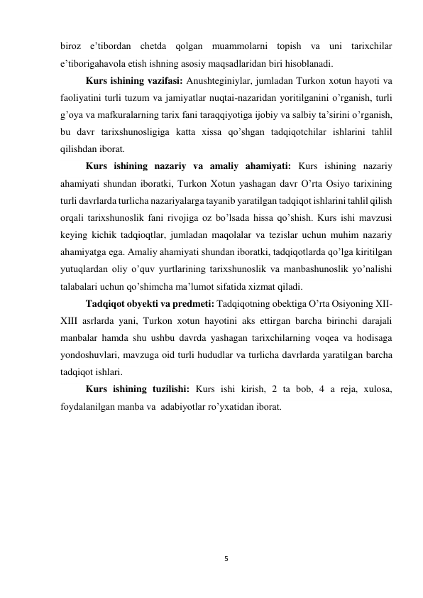 5 
 
biroz e’tibordan chetda qolgan muammolarni topish va uni tarixchilar 
e’tiborigahavola etish ishning asosiy maqsadlaridan biri hisoblanadi.  
Kurs ishining vazifasi: Anushteginiylar, jumladan Turkon xotun hayoti va 
faoliyatini turli tuzum va jamiyatlar nuqtai-nazaridan yoritilganini o’rganish, turli 
g’oya va mafkuralarning tarix fani taraqqiyotiga ijobiy va salbiy ta’sirini o’rganish, 
bu davr tarixshunosligiga katta xissa qo’shgan tadqiqotchilar ishlarini tahlil 
qilishdan iborat. 
Kurs ishining nazariy va amaliy ahamiyati: Kurs ishining nazariy 
ahamiyati shundan iboratki, Turkon Xotun yashagan davr O’rta Osiyo tarixining 
turli davrlarda turlicha nazariyalarga tayanib yaratilgan tadqiqot ishlarini tahlil qilish 
orqali tarixshunoslik fani rivojiga oz bo’lsada hissa qo’shish. Kurs ishi mavzusi 
keying kichik tadqioqtlar, jumladan maqolalar va tezislar uchun muhim nazariy 
ahamiyatga ega. Amaliy ahamiyati shundan iboratki, tadqiqotlarda qo’lga kiritilgan 
yutuqlardan oliy o’quv yurtlarining tarixshunoslik va manbashunoslik yo’nalishi 
talabalari uchun qo’shimcha ma’lumot sifatida xizmat qiladi. 
Tadqiqot obyekti va predmeti: Tadqiqotning obektiga O’rta Osiyoning XII-
XIII asrlarda yani, Turkon xotun hayotini aks ettirgan barcha birinchi darajali 
manbalar hamda shu ushbu davrda yashagan tarixchilarning voqea va hodisaga 
yondoshuvlari, mavzuga oid turli hududlar va turlicha davrlarda yaratilgan barcha 
tadqiqot ishlari. 
Kurs ishining tuzilishi: Kurs ishi kirish, 2 ta bob, 4 a reja, xulosa, 
foydalanilgan manba va  adabiyotlar ro’yxatidan iborat. 
