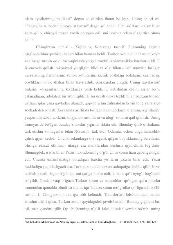 7 
 
olam ayollarining malikasi” degan so`zlardan iborat bo`lgan. Uning shiori esa 
“Faqatgina Allohdan himoya istayman” degan so`lar edi. U bu so`zlarni qalam bilan 
katta qilib, chiroyli tarzda yozib qo`ygan edi, uni boshqa odam o`zgartira olmas 
edi”5. 
 Chingizxon elchisi - Xojibning Xorazmga tashrifi Sultonning Jayhun 
qirg`oqlaridan qochishi habari bilan baravar keldi. Turkon xotun bu habardan keyin 
vahimaga tushib qoldi va yaqinlashayotgan xavfni o`ylamaslikka harakat qildi. U 
Xorazmda qolish imkoniyati yo`qligini bildi va o`zi bilan olishi mumkin bo`lgan 
narsalarning hammasini, sulton xotinlarini, kichik yoshdagi bolalarni, xazinadagi 
boyliklarni olib, shahar bilan hayrlashib, Xorazmdan chiqdi. Uning xayrlashish 
onlarini ko`rganlarning ko`zlariga yosh keldi. U ketishidan oldin, asrlar bo`yi 
eslanadigan, adolatsiz bir ishni qildi. U bu urush olovi tezlik bilan barxam topadi, 
uzilgan iplar yana qaytadan ulanadi, qop-qora tun zulmatidan keyin tong yana ziyo 
sochadi deb o`ylab, Xorazmda asirlikda bo`lgan hukmdorlarni, ularning o`g`illarini, 
yuqori martabali zotlarni, oliyjanob insonlarni va ulug` zotlarni qatl qildirdi. Uning 
himoyasida bo`lgan bunday shaxslar yigirma ikkita edi. Shunday qilib u shaharni 
tark etishni xohlaganlar bilan Xorazmni tark etdi. Odamlar uchun unga hamrohlik 
qilish qiyin kechdi. Chunki odamlarga o`zi egalik qilgan boyliklarining barchasini 
olishga ruxsat etilmadi, ularga esa mulklaridan kechish qiyinchilik tug`dirdi. 
Shuningdek, u o`zi bilan Yozir hukmdorining o`g`li Umarxonni ham qabatiga olgan 
edi. Chunki umamlakatiga boradigan barcha yo`llarni yaxshi bilar edi. Yozir 
huddudiga yaqinlashgach esa, Turkon xotun Umarxon sadoqatiga shubha qilib, bizni 
tashlab ketadi degan o`y bilan uni qatlga hukm etdi. U ham qo`l-oyog`i bog`lanib 
so`yildi. Oradan vaqt o`tgach Turkon xotun va hamrohlari qo`ngan qal`a totorlar 
tomonidan qamalda olindi va shu tariqa Turkon xotun mo`g`ullar qo`liga asir bo`lib 
tushdi. U Chingizxon huzuriga olib kelinadi. Tarafdorlari Jaloliddindan madad 
istashni taklif qilsa, Turkon xotun quyidagidek javob beradi “Bunday gaplarni bas 
qil, men qanday qilib Oy chichenning o`g`li Jaloliddindan yordan so`rab, uning 
                                                           
5 Shihobiddin Muhammad an-Nasaviy siyrat as-sulton Jalol ad-Din Mangburni. – T.: O’zbekiston, 1999. 182-bet. 
 
