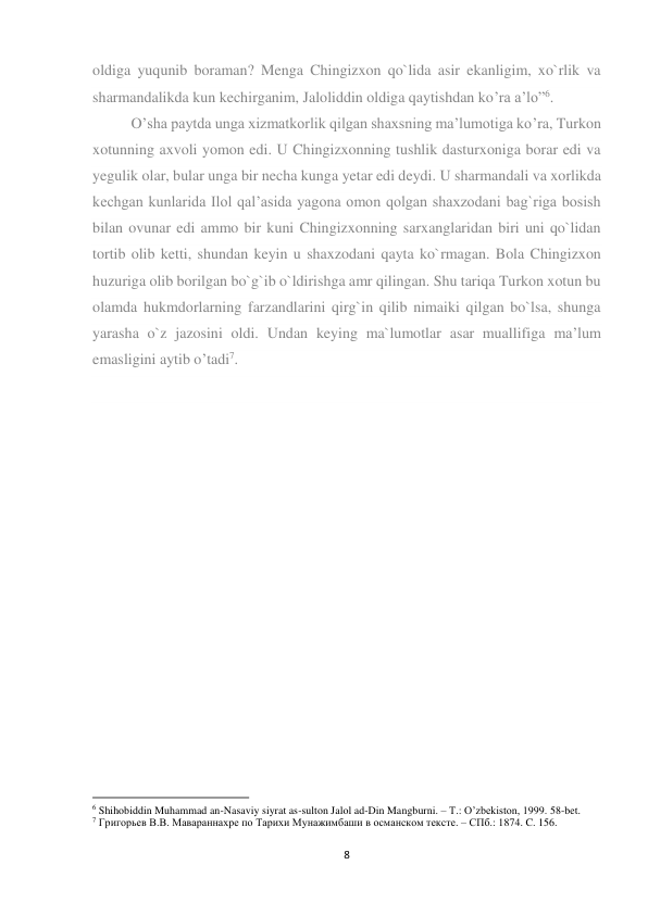 8 
 
oldiga yuqunib boraman? Menga Chingizxon qo`lida asir ekanligim, xo`rlik va 
sharmandalikda kun kechirganim, Jaloliddin oldiga qaytishdan ko’ra a’lo”6.  
O’sha paytda unga xizmatkorlik qilgan shaxsning ma’lumotiga ko’ra, Turkon 
xotunning axvoli yomon edi. U Chingizxonning tushlik dasturxoniga borar edi va 
yegulik olar, bular unga bir necha kunga yetar edi deydi. U sharmandali va xorlikda 
kechgan kunlarida Ilol qal’asida yagona omon qolgan shaxzodani bag`riga bosish 
bilan ovunar edi ammo bir kuni Chingizxonning sarxanglaridan biri uni qo`lidan 
tortib olib ketti, shundan keyin u shaxzodani qayta ko`rmagan. Bola Chingizxon 
huzuriga olib borilgan bo`g`ib o`ldirishga amr qilingan. Shu tariqa Turkon xotun bu 
olamda hukmdorlarning farzandlarini qirg`in qilib nimaiki qilgan bo`lsa, shunga 
yarasha o`z jazosini oldi. Undan keying ma`lumotlar asar muallifiga ma’lum 
emasligini aytib o’tadi7. 
 
 
 
 
                                                           
6 Shihobiddin Muhammad an-Nasaviy siyrat as-sulton Jalol ad-Din Mangburni. – T.: O’zbekiston, 1999. 58-bet. 
7 Григорьев В.В. Мавараннахpе по Тарихи Мунажимбаши в османском тексте. – СПб.: 1874. C. 156. 
 
