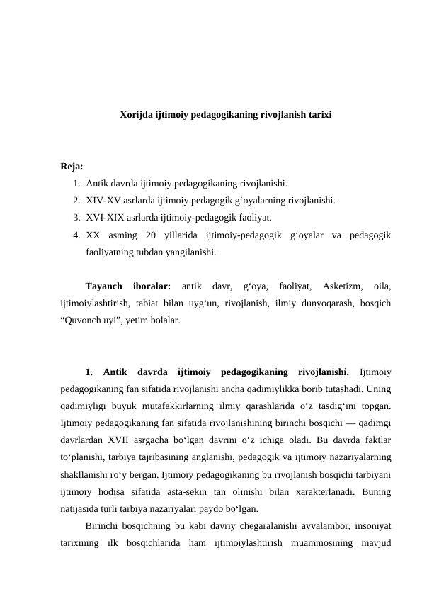 Xorijda ijtimoiy pedagogikaning rivojlanish tarixi
Reja:
1. Antik davrda ijtimoiy pedagogikaning rivojlanishi.
2. XIV-XV asrlarda ijtimoiy pedagogik gʻoyalarning rivojlanishi.
3. XVI-XIX asrlarda ijtimoiy-pedagogik faoliyat.
4. XX  asming  20  yillarida  ijtimoiy-pedagogik  gʻoyalar  va  pedagogik
faoliyatning tubdan yangilanishi.
Tayanch  iboralar:
 antik  davr,  gʻoya,  faoliyat,  Asketizm,  oila,
ijtimoiylashtirish,  tabiat  bilan uygʻun,  rivojlanish,  ilmiy dunyoqarash,  bosqich
“Quvonch uyi”, yetim bolalar.
1.  Antik  davrda  ijtimoiy  pedagogikaning  rivojlanishi.  Ijtimoiy
pedagogikaning fan sifatida rivojlanishi ancha qadimiylikka borib tutashadi. Uning
qadimiyligi  buyuk  mutafakkirlarning  ilmiy  qarashlarida  oʻz  tasdigʻini  topgan.
Ijtimoiy pedagogikaning fan sifatida rivojlanishining birinchi bosqichi — qadimgi
davrlardan XVII asrgacha boʻlgan davrini oʻz ichiga oladi. Bu davrda faktlar
toʻplanishi, tarbiya tajribasining anglanishi, pedagogik va ijtimoiy nazariyalarning
shakllanishi roʻy bergan. Ijtimoiy pedagogikaning bu rivojlanish bosqichi tarbiyani
ijtimoiy  hodisa  sifatida  asta-sekin  tan  olinishi  bilan  xarakterlanadi.  Buning
natijasida turli tarbiya nazariyalari paydo boʻlgan.
Birinchi bosqichning bu kabi davriy chegaralanishi avvalambor, insoniyat
tarixining  ilk  bosqichlarida  ham  ijtimoiylashtirish  muammosining  mavjud
