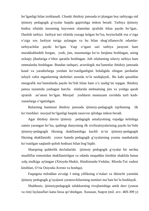 boʻlganligi bilan izohlanadi. Chunki ibtidoiy jamoada toʻplangan boy tarbiyaga oid
ijtimoiy pedagogik gʻoyalar haqida gapirishga imkon beradi. Tarbiya ijtimoiy
hodisa  sifatida  insonning  hayvonot  olamidan  ajralishi  bilan  paydo  boʻlgan..
Dastlab tarbiya  faoliyat turi sifatida yuzaga kelgan boʻlsa, keyinchalik esa oʻziga
oʻziga  xos  faoliyat  turiga  aylangan  va  bu  bilan  shugʻullanuvchi  odamlar-
tarbiyachilar  paydo  boʻlgan.  Vaqt  oʻtgani  sari  tarbiya  jarayoni  ham
murakkablashib borgan,  yosh, jins, mazmuniga koʻra farqlana boshlagan, uning
axloqiy jihatlariga eʼtibor qaratila boshlagan. Juft oilalarning oilaviy tarbiya ham
ommalasha boshlagan. Bundan tashqari, arxeologik maʼlumotlar ibtidoiy jamoada
kasal  va  yaradorlarga  yordam  koʻrsatilganligini  bolaligida  olingan  jarohatlar
tufayli vafot etganlarning skeletlari asosida toʻla tasdiqlaydi.. Bu kabi qarashlar
etnografik maʼlumotlarda paydo boʻlish bilan ham oʻz tasdigʻini topgan. Ibtidoiy
jamoa tuzumida yashagan barcha  elatlarida mehnatning jins va yoshga qarab
ajratish   anʼanasi  boʻlgan.  Mavjud   yoshlarni  muntazam  ravishda  turli  kasb-
xunarlarga oʻrgatishgan. 
Bularning  hammasi  ibtidoiy  jamoada  ijtimoiy-pedagogik  tajribaning   ilk
koʻrinishlari  mavjud boʻlganligi haqida tasavvur qilishga imkon beradi.
Agar ibtidoiy davrni ijtimoiy  pedagogik amaliyotning vujudga kelishiga
zamin yarangan boʻlsa, qadimgi dunyoning ilk sivilizatsiyalarining paydo boʻlishi
ijtimoiy-pedagogik  fikrning  shakllanishiga  kuchli  taʼsir  ijtimoiy-pedagogik
fikrning shakllanishi  yozuv hamda pedagogik gʻoyalarning yozma manbalarda
koʻrsatilgan saqlanib qolish hodisasi bilan bogʻliqdir. 
Sharqning  quldorlik  davlatlarida   ijtimoiy  pedogogik  gʻoyalar  bir  nechta
mualliflar tomonidan shakllantirilgan va odatda muqaddas kitoblar shaklida butun
xalq mulkiga aylangan (Xitoyda-Shukit, Hindistonda-Vedalar, Misrda-Tot xudosi
kitoblari, Oʻrta Osiyoda-Avesto va boshqa).
Faqatgina miloddan avvalgi I ming yillikning oʻrtalari va ikkinchi yarmida
ijtimoiy pedogogik gʻoyalarni yaratuvchilarining nomlari maʼlum boʻla boshlaydi.
Shubhasiz, ijtimoiypedagogik tafakkurning rivojlanishiga antik davr (yunon
va rim) faylasuflari katta hissa qoʻshishgan. Xususan, Suqrot (mil. avv. 469-399 y)
