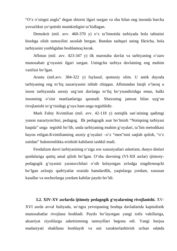 “Oʻz oʻzingni angla” degan shiorni ilgari surgan va shu bilan ong insonda barcha
yovuzlikni yoʻqotishi mumkinligini taʼkidlagan.
Demokrit  (mil.  avv.  460-370  y)  oʻz  taʼlimotida  tarbiyada  bola  tabiatini
hisobga olish tamoyilini asoslab bergan. Bundan tashqari uning fikricha, bola
tarbiyasini yoshligidan boshlamoq kerak.
Aflotun (mil. avv. 423-347 y) ilk marotaba davlat va tarbiyaning oʻzaro
munosabati  gʻoyasini  ilgari  surgan.  Uningcha  tarbiya  davlatning  eng  muhim
vazifasi boʻlgan. 
Arastu  (mil.avv.  384-322  y)  faylasuf,  qomusiy  olim.  U  antik  duyoda
tarbiyaning eng toʻliq nazariyasini ishlab chiqqan. Aflotundan farqli oʻlaroq u
inson  tarbiyasida  asosiy  urgʻuni  davlatga  toʻliq  boʻysundirishga  emas,  balki
insonning  oʻzini  manfaatlariga  qaratadi.  Shaxsning  jamoat  bilan  uygʻun
rivojlanishi toʻgʻrisidagi gʻoya ham unga tegishlidir.
Mark Fabiy Kvintilian (mil. avv. 42-118 y) notiqlik sanʼatining qadimgi
yunon nazariyotchisi, pedagog.  Ilk pedagogik asar boʻlmish “Notiqning tarbiyasi
haqida” unga  tegishli boʻlib, unda tarbiyaning muhim gʻoyalari, taʼlim metodikasi
bayon etilgan.Kvintilianning asosiy gʻoyalari –oʻz “men”nini saqlab qolish, “oʻz
ustidan” hukmronlikka erishish kabilarni tashkil etadi.
Feodalizm davri tarbiyasining oʻziga xos xususiyatlari asketizm, dunyo dinlari
qoidalariga qattiq amal qilish boʻlgan. Oʻsha davrning (VI-XII asrlar) ijtimoiy-
pedagogik  gʻoyasini  yaratuvchilari  oʻsib  kelayotgan  avlodga  singdirmoqchi
boʻlgan  axloqiy  qadriyatlar  orasida  hamdardlik,  yaqinlarga  yordam,  xususan
kasallar va nochorlarga yordam kabilar paydo boʻldi.
3.2. XIV-XV asrlarda ijtimoiy pedagogik gʻoyalarning rivojlanishi. XV-
XVI asrda avval Italiyada, soʻngra yevropaning boshqa davlatlarida kapitalistik
munosabatlar  rivojlana  boshladi.  Paydo  boʻlayotgan  yangi  toifa  vakillariga,
aksariyat  ziyolilarga  asketizmning  tamoyillari  begona  edi.  Yangi  burjua
madaniyati  shakllana  boshlaydi  va  uni  xarakterlashtirish  uchun  odatda

