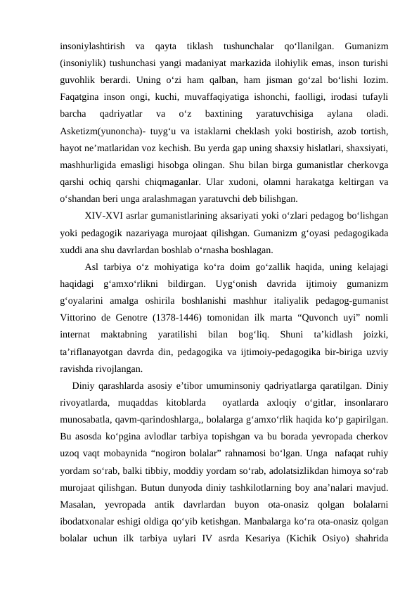 insoniylashtirish  va  qayta  tiklash  tushunchalar  qoʻllanilgan.  Gumanizm
(insoniylik) tushunchasi yangi madaniyat markazida ilohiylik emas, inson turishi
guvohlik berardi. Uning  oʻzi  ham  qalban,  ham  jisman  goʻzal  boʻlishi  lozim.
Faqatgina inson ongi, kuchi, muvaffaqiyatiga ishonchi, faolligi, irodasi tufayli
barcha  qadriyatlar  va  oʻz  baxtining  yaratuvchisiga  aylana  oladi.
Asketizm(yunoncha)- tuygʻu va istaklarni cheklash yoki bostirish, azob tortish,
hayot neʼmatlaridan voz kechish. Bu yerda gap uning shaxsiy hislatlari, shaxsiyati,
mashhurligida emasligi hisobga olingan. Shu bilan birga gumanistlar cherkovga
qarshi ochiq qarshi chiqmaganlar. Ular xudoni, olamni harakatga keltirgan va
oʻshandan beri unga aralashmagan yaratuvchi deb bilishgan.
XIV-XVI asrlar gumanistlarining aksariyati yoki oʻzlari pedagog boʻlishgan
yoki pedagogik nazariyaga murojaat qilishgan. Gumanizm gʻoyasi pedagogikada
xuddi ana shu davrlardan boshlab oʻrnasha boshlagan.
Asl tarbiya oʻz mohiyatiga koʻra doim goʻzallik haqida, uning kelajagi
haqidagi  gʻamxoʻrlikni  bildirgan.  Uygʻonish  davrida  ijtimoiy  gumanizm
gʻoyalarini  amalga  oshirila  boshlanishi  mashhur  italiyalik  pedagog-gumanist
Vittorino de Genotre (1378-1446) tomonidan ilk marta “Quvonch uyi” nomli
internat  maktabning  yaratilishi  bilan  bogʻliq.  Shuni  taʼkidlash  joizki,
taʼriflanayotgan davrda din, pedagogika va ijtimoiy-pedagogika bir-biriga uzviy
ravishda rivojlangan.
Diniy qarashlarda asosiy eʼtibor umuminsoniy qadriyatlarga qaratilgan. Diniy
rivoyatlarda,  muqaddas  kitoblarda   oyatlarda  axloqiy  oʻgitlar,  insonlararo
munosabatla, qavm-qarindoshlarga,, bolalarga gʻamxoʻrlik haqida koʻp gapirilgan.
Bu asosda koʻpgina avlodlar tarbiya topishgan va bu borada yevropada cherkov
uzoq vaqt mobaynida “nogiron bolalar” rahnamosi boʻlgan. Unga  nafaqat ruhiy
yordam soʻrab, balki tibbiy, moddiy yordam soʻrab, adolatsizlikdan himoya soʻrab
murojaat qilishgan. Butun dunyoda diniy tashkilotlarning boy anaʼnalari mavjud.
Masalan,  yevropada  antik  davrlardan  buyon  ota-onasiz  qolgan  bolalarni
ibodatxonalar eshigi oldiga qoʻyib ketishgan. Manbalarga koʻra ota-onasiz qolgan
bolalar  uchun  ilk  tarbiya  uylari  IV  asrda  Kesariya  (Kichik  Osiyo)  shahrida
