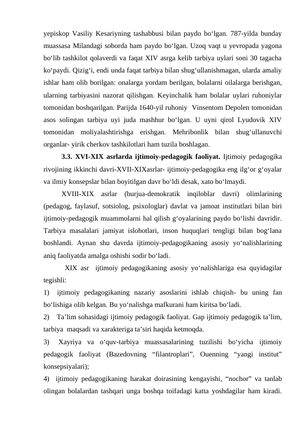 yepiskop  Vasiliy Kesariyning tashabbusi bilan paydo boʻlgan. 787-yilda bunday
muassasa Milandagi soborda ham paydo boʻlgan. Uzoq vaqt u yevropada yagona
boʻlib tashkilot qolaverdi va faqat XIV asrga kelib tarbiya uylari soni 30 tagacha
koʻpaydi. Qizigʻi, endi unda faqat tarbiya bilan shugʻullanishmagan, ularda amaliy
ishlar ham olib borilgan: onalarga yordam berilgan, bolalarni oilalarga berishgan,
ularning tarbiyasini nazorat qilishgan. Keyinchalik ham bolalar uylari ruhoniylar
tomonidan boshqarilgan. Parijda 1640-yil ruhoniy  Vinsentom Depolen tomonidan
asos solingan tarbiya uyi juda mashhur boʻlgan. U uyni qirol Lyudovik XIV
tomonidan  moliyalashtirishga  erishgan.  Mehribonlik  bilan  shugʻullanuvchi
organlar- yirik cherkov tashkilotlari ham tuzila boshlagan. 
3.3. XVI-XIX asrlarda ijtimoiy-pedagogik faoliyat. Ijtimoiy pedagogika
rivojining ikkinchi davri-XVII-XIXasrlar- ijtimoiy-pedagogika eng ilgʻor gʻoyalar
va ilmiy konsepslar bilan boyitilgan davr boʻldi desak, xato boʻlmaydi.
XVIII-XIX  asrlar  (burjua-demokratik  inqiloblar  davri)  olimlarining
(pedagog, faylasuf, sotsiolog, psixologlar) davlat va jamoat institutlari bilan biri
ijtimoiy-pedagogik muammolarni hal qilish gʻoyalarining paydo boʻlishi davridir.
Tarbiya masalalari jamiyat  islohotlari, inson huquqlari tengligi bilan bogʻlana
boshlandi. Aynan shu davrda ijtimoiy-pedagogikaning asosiy  yoʻnalishlarining
aniq faoliyatda amalga oshishi sodir boʻladi.
 XIX asr  ijtimoiy pedagogikaning asosiy yoʻnalishlariga esa quyidagilar
tegishli:
1)  ijtimoiy  pedagogikaning  nazariy  asoslarini  ishlab  chiqish-  bu  uning  fan
boʻlishiga olib kelgan. Bu yoʻnalishga mafkurani ham kiritsa boʻladi. 
2)   Taʼlim sohasidagi ijtimoiy pedagogik faoliyat. Gap ijtimoiy pedagogik taʼlim,
tarbiya  maqsadi va xarakteriga taʼsiri haqida ketmoqda. 
3)  Xayriya  va  oʻquv-tarbiya  muassasalarining  tuzilishi  boʻyicha ijtimoiy
pedagogik  faoliyat (Bazedovning  “filantroplari”,  Ouenning  “yangi  institut”
konsepsiyalari);
4)  ijtimoiy pedagogikaning harakat doirasining kengayishi, “nochor” va tanlab
olingan bolalardan tashqari unga boshqa toifadagi katta yoshdagilar ham kiradi.
