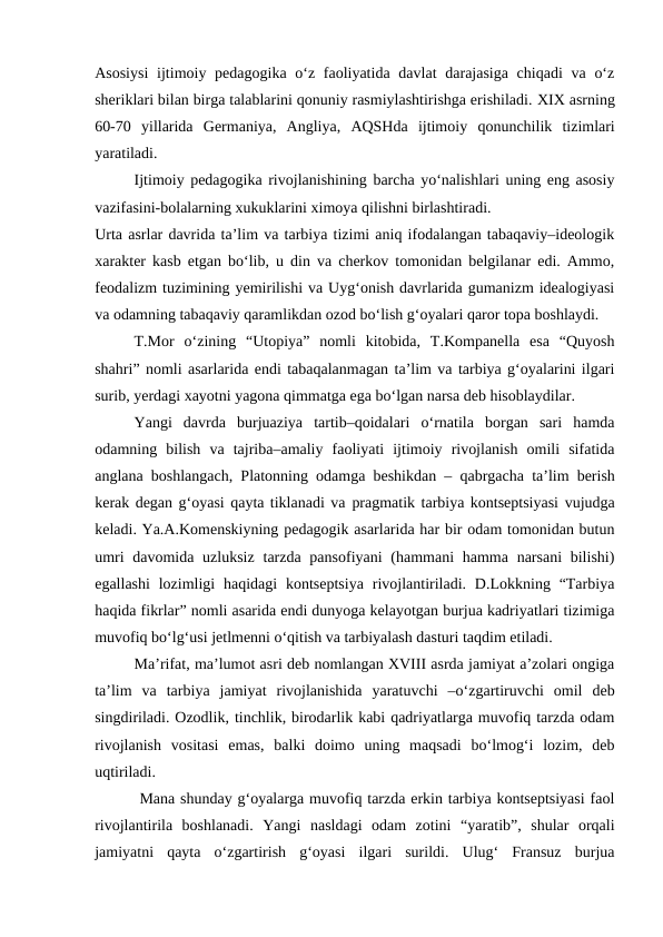 Asosiysi  ijtimoiy pedagogika oʻz faoliyatida  davlat  darajasiga chiqadi  va oʻz
sheriklari bilan birga talablarini qonuniy rasmiylashtirishga erishiladi. XIX asrning
60-70  yillarida Germaniya,  Angliya,  AQSHda ijtimoiy qonunchilik tizimlari
yaratiladi. 
Ijtimoiy pedagogika rivojlanishining barcha yoʻnalishlari uning eng asosiy
vazifasini-bolalarning xukuklarini ximoya qilishni birlashtiradi.
Urta asrlar davrida taʼlim va tarbiya tizimi aniq ifodalangan tabaqaviy–ideologik
xarakter kasb etgan boʻlib, u din va cherkov tomonidan belgilanar edi. Ammo,
feodalizm tuzimining yemirilishi va Uygʻonish davrlarida gumanizm idealogiyasi
va odamning tabaqaviy qaramlikdan ozod boʻlish gʻoyalari qaror topa boshlaydi. 
T.Mor  oʻzining  “Utopiya”  nomli  kitobida,  T.Kompanella  esa  “Quyosh
shahri” nomli asarlarida endi tabaqalanmagan taʼlim va tarbiya gʻoyalarini ilgari
surib, yerdagi xayotni yagona qimmatga ega boʻlgan narsa deb hisoblaydilar.
Yangi  davrda  burjuaziya  tartib–qoidalari  oʻrnatila  borgan  sari  hamda
odamning  bilish  va  tajriba–amaliy  faoliyati  ijtimoiy  rivojlanish  omili  sifatida
anglana boshlangach, Platonning odamga beshikdan – qabrgacha taʼlim berish
kerak degan gʻoyasi qayta tiklanadi va pragmatik tarbiya kontseptsiyasi vujudga
keladi. Ya.A.Komenskiyning pedagogik asarlarida har bir odam tomonidan butun
umri  davomida uzluksiz  tarzda pansofiyani  (hammani  hamma narsani  bilishi)
egallashi  lozimligi  haqidagi  kontseptsiya  rivojlantiriladi.  D.Lokkning “Tarbiya
haqida fikrlar” nomli asarida endi dunyoga kelayotgan burjua kadriyatlari tizimiga
muvofiq boʻlgʻusi jetlmenni oʻqitish va tarbiyalash dasturi taqdim etiladi.
Maʼrifat, maʼlumot asri deb nomlangan XVIII asrda jamiyat aʼzolari ongiga
taʼlim  va  tarbiya  jamiyat  rivojlanishida  yaratuvchi  –oʻzgartiruvchi  omil  deb
singdiriladi. Ozodlik, tinchlik, birodarlik kabi qadriyatlarga muvofiq tarzda odam
rivojlanish  vositasi  emas,  balki  doimo  uning  maqsadi  boʻlmogʻi  lozim,  deb
uqtiriladi.
 Mana shunday gʻoyalarga muvofiq tarzda erkin tarbiya kontseptsiyasi faol
rivojlantirila  boshlanadi.  Yangi  nasldagi  odam  zotini  “yaratib”,  shular  orqali
jamiyatni  qayta  oʻzgartirish  gʻoyasi  ilgari  surildi.  Ulugʻ  Fransuz  burjua

