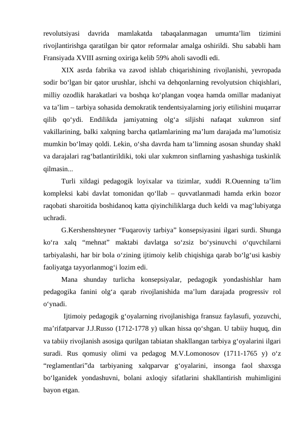 revolutsiyasi  davrida  mamlakatda  tabaqalanmagan  umumtaʼlim  tizimini
rivojlantirishga qaratilgan bir qator reformalar amalga oshirildi. Shu sababli ham
Fransiyada XVIII asrning oxiriga kelib 59% aholi savodli edi.
XIX asrda fabrika va zavod ishlab chiqarishining rivojlanishi, yevropada
sodir boʻlgan bir qator urushlar, ishchi va dehqonlarning revolyutsion chiqishlari,
milliy ozodlik harakatlari va boshqa koʻplangan voqea hamda omillar madaniyat
va taʼlim – tarbiya sohasida demokratik tendentsiyalarning joriy etilishini muqarrar
qilib  qoʻydi.  Endilikda  jamiyatning  olgʻa  siljishi  nafaqat  xukmron  sinf
vakillarining, balki xalqning barcha qatlamlarining maʼlum darajada maʼlumotisiz
mumkin boʻlmay qoldi. Lekin, oʻsha davrda ham taʼlimning asosan shunday shakl
va darajalari ragʻbatlantirildiki, toki ular xukmron sinflarning yashashiga tuskinlik
qilmasin... 
Turli  xildagi  pedagogik  loyixalar  va  tizimlar,  xuddi  R.Ouenning  taʼlim
kompleksi kabi davlat tomonidan qoʻllab – quvvatlanmadi hamda erkin bozor
raqobati sharoitida boshidanoq katta qiyinchiliklarga duch keldi va magʻlubiyatga
uchradi.
G.Kershenshteyner “Fuqaroviy tarbiya” konsepsiyasini ilgari surdi. Shunga
koʻra  xalq  “mehnat”  maktabi  davlatga  soʻzsiz  boʻysinuvchi  oʻquvchilarni
tarbiyalashi, har bir bola oʻzining ijtimoiy kelib chiqishiga qarab boʻlgʻusi kasbiy
faoliyatga tayyorlanmogʻi lozim edi.
Mana  shunday  turlicha  konsepsiyalar,  pedagogik  yondashishlar  ham
pedagogika  fanini  olgʻa  qarab  rivojlanishida  maʼlum  darajada  progressiv  rol
oʻynadi.
 Ijtimoiy pedagogik gʻoyalarning rivojlanishiga fransuz faylasufi, yozuvchi,
maʼrifatparvar J.J.Russo (1712-1778 y) ulkan hissa qoʻshgan. U tabiiy huquq, din
va tabiiy rivojlanish asosiga qurilgan tabiatan shakllangan tarbiya gʻoyalarini ilgari
suradi.  Rus  qomusiy  olimi  va  pedagog  M.V.Lomonosov (1711-1765  y)  oʻz
“reglamentlari”da  tarbiyaning  xalqparvar  gʻoyalarini,  insonga  faol  shaxsga
boʻlganidek  yondashuvni,  bolani  axloqiy  sifatlarini  shakllantirish  muhimligini
bayon etgan.
