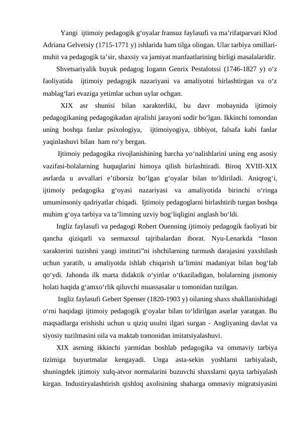 Yangi  ijtimoiy pedagogik gʻoyalar fransuz faylasufi va maʼrifatparvari Klod
Adriana Gelvetsiy (1715-1771 y) ishlarida ham tilga olingan. Ular tarbiya omillari-
muhit va pedagogik taʼsir, shaxsiy va jamiyat manfaatlarining birligi masalalaridir.
Shvetsariyalik buyuk pedagog Iogann Genrix Pestalotssi (1746-1827 y) oʻz
faoliyatida   ijtimoiy  pedagogik  nazariyani  va  amaliyotni  birlashtirgan  va  oʻz
mablagʻlari evaziga yetimlar uchun uylar ochgan.
XIX  asr  shunisi  bilan  xarakterliki,  bu  davr  mobaynida  ijtimoiy
pedagogikaning pedagogikadan ajralishi jarayoni sodir boʻlgan. Ikkinchi tomondan
uning  boshqa  fanlar  psixologiya,   ijtimoiyogiya,  tibbiyot,  falsafa  kabi  fanlar
yaqinlashuvi bilan  ham roʻy bergan. 
Ijtimoiy pedagogika rivojlanishining barcha yoʻnalishlarini uning eng asosiy
vazifasi-bolalarning  huquqlarini  himoya  qilish  birlashtiradi.  Biroq XVIII-XIX
asrlarda u avvallari eʼtiborsiz boʻlgan gʻoyalar bilan toʻldiriladi.  Aniqrogʻi,
ijtimoiy pedagogika gʻoyasi nazariyasi va amaliyotida birinchi oʻringa
umuminsoniy qadriyatlar chiqadi.  Ijtimoiy pedagoglarni birlashtirib turgan boshqa
muhim gʻoya tarbiya va taʼlimning uzviy bogʻliqligini anglash boʻldi. 
Ingliz faylasufi va pedagogi Robert Ouenning ijtimoiy pedagogik faoliyati bir
qancha qiziqarli va sermaxsul tajribalardan iborat.  Nyu-Lenarkda “Inson
xarakterini tuzishni yangi instituti”ni ishchilarning turmush darajasini yaxshilash
uchun yaratib,  u amaliyotda ishlab chiqarish taʼlimini madaniyat bilan bogʻlab
qoʻydi.  Jahonda ilk marta didaktik oʻyinlar oʻtkaziladigan,  bolalarning jismoniy
holati haqida gʻamxoʻrlik qiluvchi muassasalar u tomonidan tuzilgan.
Ingliz faylasufi Gebert Spenser (1820-1903 y) oilaning shaxs shakllanishidagi
oʻrni haqidagi ijtimoiy pedagogik gʻoyalar bilan toʻldirilgan asarlar yaratgan. Bu
maqsadlarga erishishi uchun u qiziq usulni ilgari surgan - Angliyaning davlat va
siyosiy tuzilmasini oila va maktab tomonidan imitatsiyalashuvi.
XIX  asrning ikkinchi yarmidan boshlab pedagogika va ommaviy tarbiya
tizimiga 
buyurtmalar 
kengayadi.
 Unga 
asta-sekin 
yoshlarni 
tarbiyalash,
shuningdek ijtimoiy xulq-atvor normalarini buzuvchi shaxslarni qayta tarbiyalash
kirgan.  Industiryalashtirish qishloq axolisining shaharga ommaviy migratsiyasini
