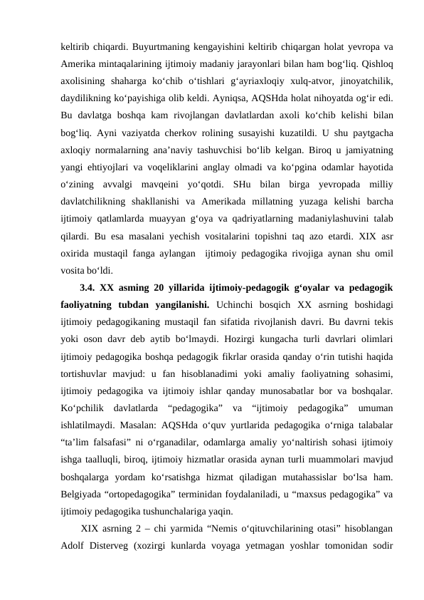 keltirib chiqardi. Buyurtmaning kengayishini keltirib chiqargan holat yevropa va
Amerika mintaqalarining ijtimoiy madaniy jarayonlari bilan ham bogʻliq. Qishloq
axolisining shaharga koʻchib oʻtishlari gʻayriaxloqiy xulq-atvor,  jinoyatchilik,
daydilikning koʻpayishiga olib keldi. Ayniqsa, AQSHda holat nihoyatda ogʻir edi.
Bu davlatga boshqa kam rivojlangan davlatlardan axoli koʻchib kelishi bilan
bogʻliq.  Ayni vaziyatda cherkov rolining susayishi kuzatildi.  U shu paytgacha
axloqiy normalarning anaʼnaviy tashuvchisi boʻlib kelgan.  Biroq u jamiyatning
yangi ehtiyojlari va voqeliklarini anglay olmadi va koʻpgina odamlar hayotida
oʻzining avvalgi mavqeini yoʻqotdi.  SHu bilan birga yevropada milliy
davlatchilikning shakllanishi va Amerikada millatning yuzaga kelishi barcha
ijtimoiy qatlamlarda muayyan gʻoya va qadriyatlarning madaniylashuvini talab
qilardi.  Bu esa masalani yechish vositalarini topishni taq azo etardi. XIX  asr
oxirida mustaqil fanga aylangan  ijtimoiy pedagogika rivojiga aynan shu omil
vosita boʻldi. 
3.4.  XX asming 20 yillarida ijtimoiy-pedagogik gʻoyalar va pedagogik
faoliyatning tubdan  yangilanishi. Uchinchi  bosqich  XX  asrning  boshidagi
ijtimoiy pedagogikaning mustaqil fan sifatida rivojlanish davri. Bu davrni tekis
yoki oson davr deb aytib boʻlmaydi. Hozirgi kungacha turli davrlari olimlari
ijtimoiy pedagogika boshqa pedagogik fikrlar orasida qanday oʻrin tutishi haqida
tortishuvlar  mavjud:  u  fan  hisoblanadimi  yoki  amaliy  faoliyatning  sohasimi,
ijtimoiy pedagogika va ijtimoiy ishlar qanday munosabatlar bor va boshqalar.
Koʻpchilik  davlatlarda  “pedagogika”  va  “ijtimoiy  pedagogika”  umuman
ishlatilmaydi. Masalan: AQSHda oʻquv yurtlarida pedagogika oʻrniga talabalar
“taʼlim falsafasi” ni oʻrganadilar, odamlarga amaliy yoʻnaltirish sohasi ijtimoiy
ishga taalluqli, biroq, ijtimoiy hizmatlar orasida aynan turli muammolari mavjud
boshqalarga  yordam  koʻrsatishga  hizmat  qiladigan  mutahassislar  boʻlsa  ham.
Belgiyada “ortopedagogika” terminidan foydalaniladi, u “maxsus pedagogika” va
ijtimoiy pedagogika tushunchalariga yaqin.     
XIX asrning 2 – chi yarmida “Nemis oʻqituvchilarining otasi” hisoblangan
Adolf  Disterveg  (xozirgi  kunlarda  voyaga  yetmagan  yoshlar  tomonidan  sodir
