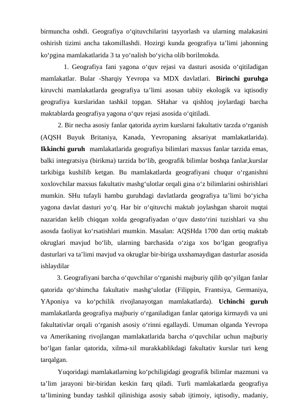 birmuncha oshdi. Geografiya o‘qituvchilarini tayyorlash va ularning malakasini
oshirish tizimi ancha takomillashdi. Hozirgi kunda geografiya ta’limi jahonning
ko‘pgina mamlakatlarida 3 ta yo‘nalish bo‘yicha olib borilmokda.
   1. Geografiya fani yagona o‘quv rejasi va dasturi asosida o‘qitiladigan
mamlakatlar. Bular  -Sharqiy Yevropa  va MDX  davlatlari.   Birinchi  guruhga
kiruvchi  mamlakatlarda geografiya ta’limi  asosan  tabiiy ekologik va iqtisodiy
geografiya  kurslaridan  tashkil  topgan.  SHahar  va  qishloq  joylardagi  barcha
maktablarda geografiya yagona o‘quv rejasi asosida o‘qitiladi. 
  2. Bir necha asosiy fanlar qatorida ayrim kurslarni fakultativ tarzda o‘rganish
(AQSH  Buyuk  Britaniya,  Kanada,  Yevropaning  aksariyat  mamlakatlarida).
Ikkinchi guruh  mamlakatlarida geografiya bilimlari maxsus fanlar tarzida emas,
balki integratsiya (birikma) tarzida bo‘lib, geografik bilimlar boshqa fanlar,kurslar
tarkibiga  kushilib  ketgan.  Bu  mamlakatlarda  geografiyani  chuqur  o‘rganishni
xoxlovchilar maxsus fakultativ mashg‘ulotlar orqali gina o‘z bilimlarini oshirishlari
mumkin. SHu tufayli hambu guruhdagi davlatlarda geografiya ta’limi bo‘yicha
yagona davlat dasturi yo‘q. Har bir o‘qituvchi maktab joylashgan sharoit nuqtai
nazaridan kelib chiqqan xolda geografiyadan o‘quv dasto‘rini tuzishlari va shu
asosda faoliyat ko‘rsatishlari mumkin. Masalan: AQSHda 1700 dan ortiq maktab
okruglari  mavjud  bo‘lib,  ularning  barchasida  o‘ziga  xos  bo‘lgan  geografiya
dasturlari va ta’limi mavjud va okruglar bir-biriga uxshamaydigan dasturlar asosida
ishlaydilar
         3. Geografiyani barcha o‘quvchilar o‘rganishi majburiy qilib qo‘yilgan fanlar
qatorida  qo‘shimcha  fakultativ  mashg‘ulotlar  (Filippin,  Frantsiya,  Germaniya,
YAponiya  va  ko‘pchilik  rivojlanayotgan  mamlakatlarda).  Uchinchi  guruh
mamlakatlarda geografiya majburiy o‘rganiladigan fanlar qatoriga kirmaydi va uni
fakultativlar orqali o‘rganish asosiy o‘rinni egallaydi. Umuman olganda Yevropa
va Amerikaning rivojlangan mamlakatlarida barcha o‘quvchilar uchun majburiy
bo‘lgan fanlar qatorida, xilma-xil murakkablikdagi fakultativ kurslar turi keng
tarqalgan. 
Yuqoridagi mamlakatlarning ko‘pchiligidagi geografik bilimlar mazmuni va
ta’lim  jarayoni  bir-biridan  keskin  farq  qiladi.  Turli  mamlakatlarda  geografiya
ta’limining bunday tashkil qilinishiga asosiy sabab ijtimoiy, iqtisodiy, madaniy,
