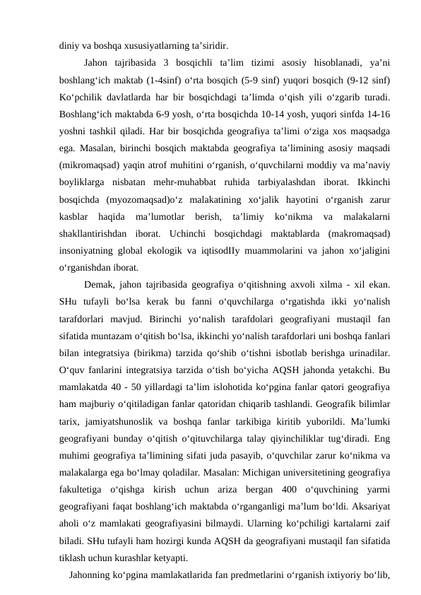 diniy va boshqa xususiyatlarning ta’siridir.
Jahon  tajribasida  3  bosqichli  ta’lim  tizimi  asosiy  hisoblanadi,  ya’ni
boshlang‘ich maktab (1-4sinf) o‘rta bosqich (5-9 sinf) yuqori bosqich (9-12 sinf)
Ko‘pchilik davlatlarda har bir bosqichdagi ta’limda o‘qish yili o‘zgarib turadi.
Boshlang‘ich maktabda 6-9 yosh, o‘rta bosqichda 10-14 yosh, yuqori sinfda 14-16
yoshni tashkil qiladi. Har bir bosqichda geografiya ta’limi o‘ziga xos maqsadga
ega. Masalan, birinchi bosqich maktabda geografiya ta’limining asosiy maqsadi
(mikromaqsad) yaqin atrof muhitini o‘rganish, o‘quvchilarni moddiy va ma’naviy
boyliklarga  nisbatan  mehr-muhabbat  ruhida  tarbiyalashdan  iborat.  Ikkinchi
bosqichda  (myozomaqsad)o‘z  malakatining  xo‘jalik  hayotini  o‘rganish  zarur
kasblar  haqida  ma’lumotlar  berish,  ta’limiy  ko‘nikma  va  malakalarni
shakllantirishdan  iborat.  Uchinchi  bosqichdagi  maktablarda  (makromaqsad)
insoniyatning global ekologik va iqtisodIIy muammolarini va jahon xo‘jaligini
o‘rganishdan iborat. 
Demak, jahon tajribasida geografiya o‘qitishning axvoli xilma - xil ekan.
SHu  tufayli  bo‘lsa  kerak  bu  fanni  o‘quvchilarga  o‘rgatishda  ikki  yo‘nalish
tarafdorlari  mavjud.  Birinchi  yo‘nalish  tarafdolari  geografiyani  mustaqil  fan
sifatida muntazam o‘qitish bo‘lsa, ikkinchi yo‘nalish tarafdorlari uni boshqa fanlari
bilan integratsiya (birikma) tarzida qo‘shib o‘tishni isbotlab berishga urinadilar.
O‘quv fanlarini integratsiya tarzida o‘tish bo‘yicha AQSH jahonda yetakchi. Bu
mamlakatda 40 - 50 yillardagi ta’lim islohotida ko‘pgina fanlar qatori geografiya
ham majburiy o‘qitiladigan fanlar qatoridan chiqarib tashlandi. Geografik bilimlar
tarix,  jamiyatshunoslik  va  boshqa  fanlar  tarkibiga  kiritib  yuborildi.  Ma’lumki
geografiyani bunday o‘qitish o‘qituvchilarga talay qiyinchiliklar tug‘diradi. Eng
muhimi geografiya ta’limining sifati juda pasayib, o‘quvchilar zarur ko‘nikma va
malakalarga ega bo‘lmay qoladilar. Masalan: Michigan universitetining geografiya
fakultetiga  o‘qishga  kirish  uchun  ariza  bergan  400  o‘quvchining  yarmi
geografiyani faqat boshlang‘ich maktabda o‘rganganligi ma’lum bo‘ldi. Aksariyat
aholi o‘z mamlakati geografiyasini bilmaydi. Ularning ko‘pchiligi kartalarni zaif
biladi. SHu tufayli ham hozirgi kunda AQSH da geografiyani mustaqil fan sifatida
tiklash uchun kurashlar ketyapti.     
   Jahonning ko‘pgina mamlakatlarida fan predmetlarini o‘rganish ixtiyoriy bo‘lib,
