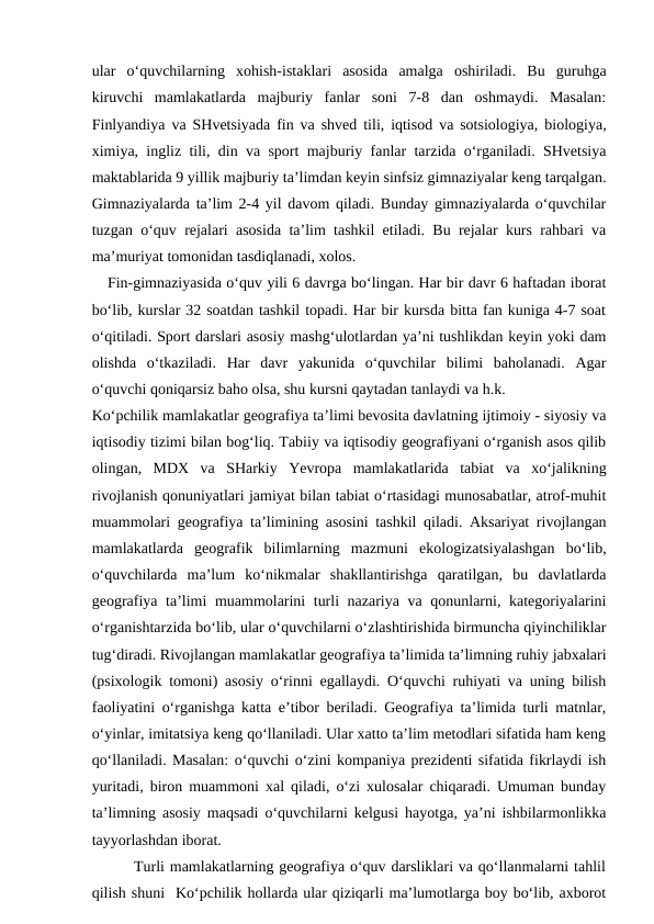 ular  o‘quvchilarning  xohish-istaklari  asosida  amalga  oshiriladi.  Bu  guruhga
kiruvchi  mamlakatlarda  majburiy  fanlar  soni  7-8  dan  oshmaydi.  Masalan:
Finlyandiya va SHvetsiyada fin va shved tili, iqtisod va sotsiologiya, biologiya,
ximiya, ingliz tili, din va sport majburiy fanlar tarzida o‘rganiladi. SHvetsiya
maktablarida 9 yillik majburiy ta’limdan keyin sinfsiz gimnaziyalar keng tarqalgan.
Gimnaziyalarda ta’lim 2-4 yil davom qiladi. Bunday gimnaziyalarda o‘quvchilar
tuzgan o‘quv rejalari asosida ta’lim tashkil etiladi. Bu rejalar kurs rahbari va
ma’muriyat tomonidan tasdiqlanadi, xolos.
   Fin-gimnaziyasida o‘quv yili 6 davrga bo‘lingan. Har bir davr 6 haftadan iborat
bo‘lib, kurslar 32 soatdan tashkil topadi. Har bir kursda bitta fan kuniga 4-7 soat
o‘qitiladi. Sport darslari asosiy mashg‘ulotlardan ya’ni tushlikdan keyin yoki dam
olishda  o‘tkaziladi.  Har  davr  yakunida  o‘quvchilar  bilimi  baholanadi.  Agar
o‘quvchi qoniqarsiz baho olsa, shu kursni qaytadan tanlaydi va h.k.
Ko‘pchilik mamlakatlar geografiya ta’limi bevosita davlatning ijtimoiy - siyosiy va
iqtisodiy tizimi bilan bog‘liq. Tabiiy va iqtisodiy geografiyani o‘rganish asos qilib
olingan,  MDX  va  SHarkiy  Yevropa  mamlakatlarida  tabiat  va  xo‘jalikning
rivojlanish qonuniyatlari jamiyat bilan tabiat o‘rtasidagi munosabatlar, atrof-muhit
muammolari geografiya ta’limining asosini tashkil qiladi. Aksariyat rivojlangan
mamlakatlarda  geografik  bilimlarning  mazmuni  ekologizatsiyalashgan  bo‘lib,
o‘quvchilarda  ma’lum  ko‘nikmalar  shakllantirishga  qaratilgan,  bu  davlatlarda
geografiya ta’limi muammolarini turli nazariya va qonunlarni, kategoriyalarini
o‘rganishtarzida bo‘lib, ular o‘quvchilarni o‘zlashtirishida birmuncha qiyinchiliklar
tug‘diradi. Rivojlangan mamlakatlar geografiya ta’limida ta’limning ruhiy jabxalari
(psixologik tomoni) asosiy o‘rinni egallaydi. O‘quvchi ruhiyati va uning bilish
faoliyatini o‘rganishga katta e’tibor beriladi. Geografiya ta’limida turli matnlar,
o‘yinlar, imitatsiya keng qo‘llaniladi. Ular xatto ta’lim metodlari sifatida ham keng
qo‘llaniladi. Masalan: o‘quvchi o‘zini kompaniya prezidenti sifatida fikrlaydi ish
yuritadi, biron muammoni xal qiladi, o‘zi xulosalar chiqaradi. Umuman bunday
ta’limning asosiy maqsadi o‘quvchilarni kelgusi hayotga, ya’ni ishbilarmonlikka
tayyorlashdan iborat.
        Turli mamlakatlarning geografiya o‘quv darsliklari va qo‘llanmalarni tahlil
qilish shuni  Ko‘pchilik hollarda ular qiziqarli ma’lumotlarga boy bo‘lib, axborot
