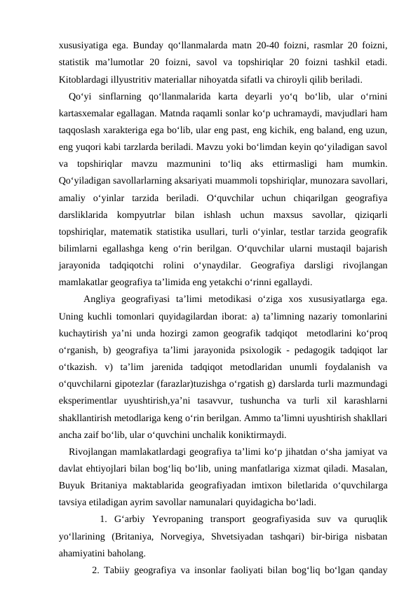 xususiyatiga ega. Bunday qo‘llanmalarda matn 20-40 foizni, rasmlar 20 foizni,
statistik  ma’lumotlar  20  foizni,  savol  va  topshiriqlar  20  foizni  tashkil  etadi.
Kitoblardagi illyustritiv materiallar nihoyatda sifatli va chiroyli qilib beriladi. 
   Qo‘yi  sinflarning  qo‘llanmalarida  karta  deyarli  yo‘q  bo‘lib,  ular  o‘rnini
kartasxemalar egallagan. Matnda raqamli sonlar ko‘p uchramaydi, mavjudlari ham
taqqoslash xarakteriga ega bo‘lib, ular eng past, eng kichik, eng baland, eng uzun,
eng yuqori kabi tarzlarda beriladi. Mavzu yoki bo‘limdan keyin qo‘yiladigan savol
va  topshiriqlar  mavzu  mazmunini  to‘liq  aks  ettirmasligi  ham  mumkin.
Qo‘yiladigan savollarlarning aksariyati muammoli topshiriqlar, munozara savollari,
amaliy  o‘yinlar  tarzida  beriladi.  O‘quvchilar  uchun  chiqarilgan  geografiya
darsliklarida  kompyutrlar  bilan  ishlash  uchun  maxsus  savollar,  qiziqarli
topshiriqlar, matematik statistika usullari, turli o‘yinlar, testlar tarzida geografik
bilimlarni egallashga keng o‘rin berilgan. O‘quvchilar ularni mustaqil bajarish
jarayonida  tadqiqotchi  rolini  o‘ynaydilar.  Geografiya  darsligi  rivojlangan
mamlakatlar geografiya ta’limida eng yetakchi o‘rinni egallaydi. 
Angliya  geografiyasi  ta’limi  metodikasi  o‘ziga  xos  xususiyatlarga  ega.
Uning kuchli tomonlari quyidagilardan iborat: a) ta’limning nazariy tomonlarini
kuchaytirish ya’ni unda hozirgi zamon geografik tadqiqot  metodlarini ko‘proq
o‘rganish, b) geografiya ta’limi jarayonida psixologik - pedagogik tadqiqot lar
o‘tkazish.  v)  ta’lim  jarenida  tadqiqot  metodlaridan  unumli  foydalanish  va
o‘quvchilarni gipotezlar (farazlar)tuzishga o‘rgatish g) darslarda turli mazmundagi
eksperimentlar  uyushtirish,ya’ni  tasavvur,  tushuncha  va  turli  xil  karashlarni
shakllantirish metodlariga keng o‘rin berilgan. Ammo ta’limni uyushtirish shakllari
ancha zaif bo‘lib, ular o‘quvchini unchalik koniktirmaydi.
   Rivojlangan mamlakatlardagi geografiya ta’limi ko‘p jihatdan o‘sha jamiyat va
davlat ehtiyojlari bilan bog‘liq bo‘lib, uning manfatlariga xizmat qiladi. Masalan,
Buyuk  Britaniya  maktablarida  geografiyadan  imtixon  biletlarida  o‘quvchilarga
tavsiya etiladigan ayrim savollar namunalari quyidagicha bo‘ladi.
   1.  G‘arbiy  Yevropaning  transport  geografiyasida  suv  va  quruqlik
yo‘llarining  (Britaniya,  Norvegiya,  Shvetsiyadan  tashqari)  bir-biriga  nisbatan
ahamiyatini baholang.
   2. Tabiiy geografiya va insonlar faoliyati bilan bog‘liq bo‘lgan qanday

