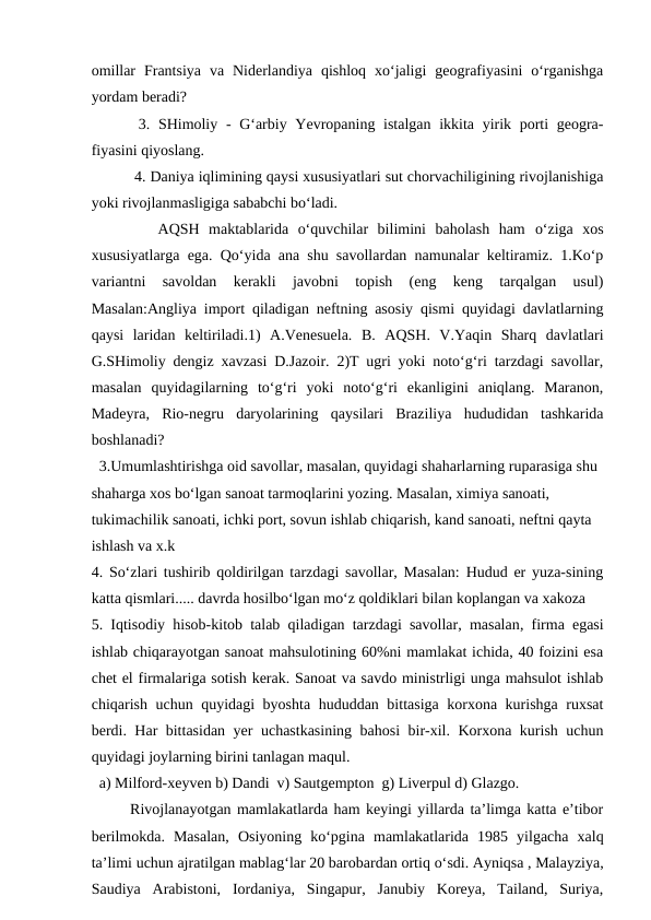 omillar  Frantsiya  va  Niderlandiya  qishloq  xo‘jaligi  geografiyasini  o‘rganishga
yordam beradi?
 3. SHimoliy - G‘arbiy Yevropaning istalgan ikkita yirik porti  geogra-
fiyasini qiyoslang.
 4. Daniya iqlimining qaysi xususiyatlari sut chorvachiligining rivojlanishiga
yoki rivojlanmasligiga sababchi bo‘ladi.
   AQSH  maktablarida  o‘quvchilar  bilimini  baholash  ham o‘ziga  xos
xususiyatlarga ega. Qo‘yida ana shu savollardan namunalar keltiramiz. 1.Ko‘p
variantni  savoldan  kerakli  javobni  topish  (eng  keng  tarqalgan  usul)
Masalan:Angliya import qiladigan neftning asosiy qismi quyidagi davlatlarning
qaysi  laridan  keltiriladi.1)  A.Venesuela.  B.  AQSH.  V.Yaqin  Sharq  davlatlari
G.SHimoliy dengiz xavzasi D.Jazoir. 2)T ugri yoki noto‘g‘ri tarzdagi savollar,
masalan  quyidagilarning  to‘g‘ri  yoki  noto‘g‘ri  ekanligini  aniqlang.  Maranon,
Madeyra,  Rio-negru  daryolarining  qaysilari  Braziliya  hududidan  tashkarida
boshlanadi?
  3.Umumlashtirishga oid savollar, masalan, quyidagi shaharlarning ruparasiga shu 
shaharga xos bo‘lgan sanoat tarmoqlarini yozing. Masalan, ximiya sanoati, 
tukimachilik sanoati, ichki port, sovun ishlab chiqarish, kand sanoati, neftni qayta 
ishlash va x.k
4. So‘zlari tushirib qoldirilgan tarzdagi savollar, Masalan: Hudud er yuza-sining
katta qismlari..... davrda hosilbo‘lgan mo‘z qoldiklari bilan koplangan va xakoza
5. Iqtisodiy hisob-kitob talab qiladigan tarzdagi savollar, masalan,  firma egasi
ishlab chiqarayotgan sanoat mahsulotining 60%ni mamlakat ichida, 40 foizini esa
chet el firmalariga sotish kerak. Sanoat va savdo ministrligi unga mahsulot ishlab
chiqarish uchun quyidagi byoshta hududdan bittasiga korxona kurishga ruxsat
berdi. Har bittasidan yer uchastkasining bahosi bir-xil. Korxona kurish uchun
quyidagi joylarning birini tanlagan maqul.
  a) Milford-xeyven b) Dandi  v) Sautgempton  g) Liverpul d) Glazgo.
Rivojlanayotgan mamlakatlarda ham keyingi yillarda ta’limga katta e’tibor
berilmokda.  Masalan,  Osiyoning  ko‘pgina  mamlakatlarida  1985  yilgacha  xalq
ta’limi uchun ajratilgan mablag‘lar 20 barobardan ortiq o‘sdi. Ayniqsa , Malayziya,
Saudiya  Arabistoni,  Iordaniya,  Singapur,  Janubiy  Koreya,  Tailand,  Suriya,
