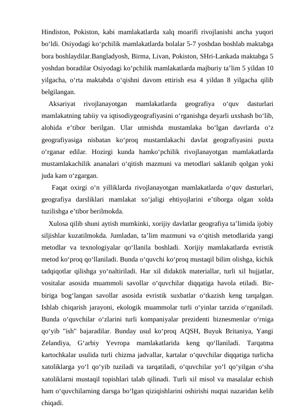 Hindiston, Pokiston, kabi mamlakatlarda xalq moarifi rivojlanishi ancha yuqori
bo‘ldi. Osiyodagi ko‘pchilik mamlakatlarda bolalar 5-7 yoshdan boshlab maktabga
bora boshlaydilar.Bangladyosh, Birma, Livan, Pokiston, SHri-Lankada maktabga 5
yoshdan boradilar Osiyodagi ko‘pchilik mamlakatlarda majburiy ta’lim 5 yildan 10
yilgacha, o‘rta maktabda o‘qishni davom ettirish esa 4 yildan 8 yilgacha qilib
belgilangan.
  Aksariyat  rivojlanayotgan  mamlakatlarda  geografiya  o‘quv  dasturlari
mamlakatning tabiiy va iqtisodiygeografiyasini o‘rganishga deyarli uxshash bo‘lib,
alohida  e’tibor  berilgan.  Ular  utmishda  mustamlaka  bo‘lgan  davrlarda  o‘z
geografiyasiga  nisbatan  ko‘proq  mustamlakachi  davlat  geografiyasini  puxta
o‘rganar  edilar.  Hozirgi  kunda  hamko‘pchilik  rivojlanayotgan  mamlakatlarda
mustamlakachilik ananalari o‘qitish mazmuni va metodlari saklanib qolgan yoki
juda kam o‘zgargan.
   Faqat oxirgi o‘n yilliklarda rivojlanayotgan mamlakatlarda o‘quv dasturlari,
geografiya  darsliklari  mamlakat  xo‘jaligi  ehtiyojlarini  e’tiborga  olgan  xolda
tuzilishga e’tibor berilmokda.
   Xulosa qilib shuni aytish mumkinki, xorijiy davlatlar geografiya ta’limida ijobiy
siljishlar kuzatilmokda. Jumladan, ta’lim mazmuni va o‘qitish metodlarida yangi
metodlar  va  texnologiyalar  qo‘llanila  boshladi.  Xorijiy  mamlakatlarda evristik
metod ko‘proq qo‘llaniladi. Bunda o‘quvchi ko‘proq mustaqil bilim olishga, kichik
tadqiqotlar qilishga  yo‘naltiriladi. Har xil didaktik materiallar, turli xil  hujjatlar,
vositalar asosida muammoli savollar o‘quvchilar diqqatiga havola etiladi. Bir-
biriga bog‘langan savollar asosida evristik suxbatlar o‘tkazish keng tarqalgan.
Ishlab chiqarish jarayoni, ekologik muammolar turli o‘yinlar tarzida o‘rganiladi.
Bunda o‘quvchilar o‘zlarini turli kompaniyalar prezidenti biznesmenlar o‘rniga
qo‘yib "ish" bajaradilar. Bunday usul ko‘proq AQSH, Buyuk Britaniya, Yangi
Zelandiya,  G‘arbiy  Yevropa  mamlakatlarida  keng  qo‘llaniladi.  Tarqatma
kartochkalar usulida turli chizma jadvallar, kartalar o‘quvchilar diqqatiga turlicha
xatoliklarga yo‘l qo‘yib tuziladi va tarqatiladi, o‘quvchilar yo‘l qo‘yilgan o‘sha
xatoliklarni mustaqil topishlari talab qilinadi. Turli xil misol va masalalar echish
ham o‘quvchilarning darsga bo‘lgan qiziqishlarini oshirishi nuqtai nazaridan kelib
chiqadi.
