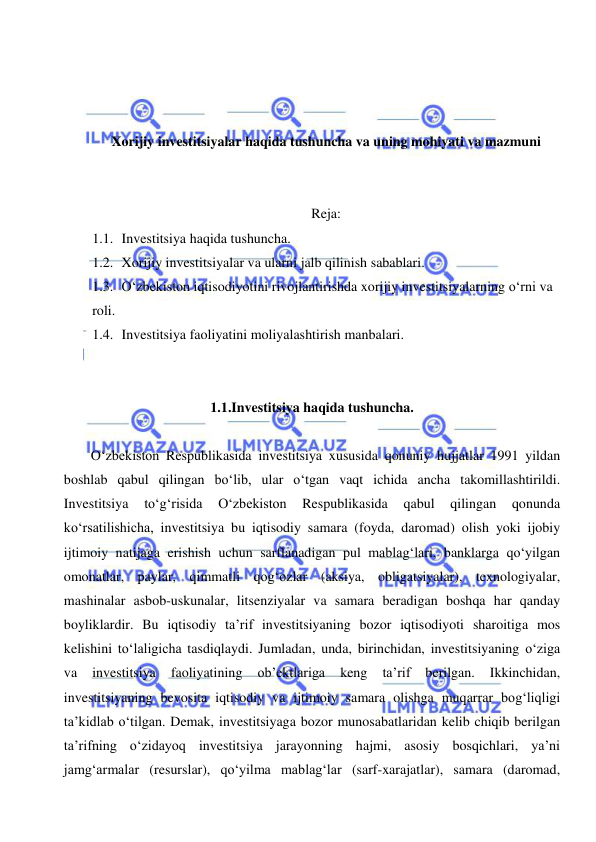  
 
 
 
 
Xorijiy investitsiyalar haqida tushuncha va uning mohiyati va mazmuni 
 
 
Reja: 
1.1. Investitsiya haqida tushuncha. 
1.2. Xorijiy investitsiyalar va ularni jalb qilinish sabablari. 
1.3. O‘zbekiston iqtisodiyotini rivojlantirishda xorijiy investitsiyalarning o‘rni va 
roli. 
1.4. Investitsiya faoliyatini moliyalashtirish manbalari. 
 
 
1.1.Investitsiya haqida tushuncha. 
 
O‘zbekiston Respublikasida investitsiya xususida qonuniy hujjatlar 1991 yildan 
boshlab qabul qilingan bo‘lib, ular o‘tgan vaqt ichida ancha takomillashtirildi. 
Investitsiya 
to‘g‘risida 
O‘zbekiston 
Respublikasida 
qabul 
qilingan 
qonunda 
ko‘rsatilishicha, investitsiya bu iqtisodiy samara (foyda, daromad) olish yoki ijobiy 
ijtimoiy natijaga erishish uchun sarflanadigan pul mablag‘lari, banklarga qo‘yilgan 
omonatlar, paylar, qimmatli qog‘ozlar (aksiya, obligatsiyalar), texnologiyalar, 
mashinalar asbob-uskunalar, litsenziyalar va samara beradigan boshqa har qanday 
boyliklardir. Bu iqtisodiy ta’rif investitsiyaning bozor iqtisodiyoti sharoitiga mos 
kelishini to‘laligicha tasdiqlaydi. Jumladan, unda, birinchidan, investitsiyaning o‘ziga 
va 
investitsiya 
faoliyatining 
ob’ektlariga 
keng 
ta’rif 
berilgan. 
Ikkinchidan, 
investitsiyaning bevosita iqtisodiy va ijtimoiy samara olishga muqarrar bog‘liqligi 
ta’kidlab o‘tilgan. Demak, investitsiyaga bozor munosabatlaridan kelib chiqib berilgan 
ta’rifning o‘zidayoq investitsiya jarayonning hajmi, asosiy bosqichlari, ya’ni 
jamg‘armalar (resurslar), qo‘yilma mablag‘lar (sarf-xarajatlar), samara (daromad, 
